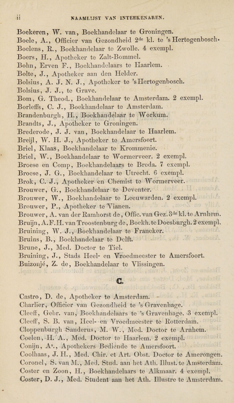 Boekeren, W. van, Boekhandelaar te Groningen. Boele, A., Officier van Gezondheid 2de kl. te ?s Hertogenbosch» Boelens, R., Boekhandelaar te Zwolle. 4 exempl. Boers, H., Apotheker te Zalt-Bommel. Bohn, Erven F., Boekhandelaars te Haarlem. Bolte, J., Apotheker aan den Helder. Bolsius, A. J. N. J., Apotheker te ’sHertogenbosch. Bolsins, J. J., te Grave. Bom, G. Theod., Boekhandelaar te Amsterdam. 2 exempl. Borleffs, C. J., Boekhandelaar te Amsterdam. Brandenburgh, II., Boekhandelaar te Workum. Brandts, J., Apotheker te Groningen. Brederode, J. J. van, Boekhandelaar te Haarlem. Breijl, kV. H. J., Apotheker te Amersfoort. Briel, Klaas, Boekhandelaar te Krommenie. Briel, W., Boekhandelaar te Wormerveer. 2 exempl. Broese en Comp, Boekhandelaars te Breda. 7 exempl. Brocse, J. G., Boekhandelaar te Utrecht. 6 exempl. Brok, C. J., Apotheker en Chemist te Wormerveer. Brouwer, G., Boekhandelaar te Deventer. Brouwer, W., Boekhandelaar te Leeuwarden. 2 exempl. Brouwer, P., Apotheker te Vianen. Brouwer, A. van der Ramhorst de, Offic. van Gez. 3de kl. te Arnhem. Bruijn, A. F, H. van Tro ostenburg de, Boekh. te Do es burgh. 2 exempl. Braining, W. J., Boekhandelaar te Franeker. Bruins, B., Boekhandelaar te Delft. Brune, J., Med. Doctor te Tiet. Braining, J., Stads Heel- en Vroedmeester te Amersfoort. Buizonjé, Z. de, Boekhandelaar te Vlissingen. & Castro, D. de, Apotheker te Amsterdam. ~ Charlier, Officier van Gezondheid te ’s Gravenhage. Cleeff, Gebr. van, Boekhandelaars te ’s Gravenhage. 3 exempl. Cleeff, S. B. van, Heel- en Vroedmeester te Rotterdam. Cloppenburgh Sanderus, M. W., Med. Doctor te Arnhem. Coelen , H. A., Med. Doctor te Haarlem. 2 exempl. Conijn, As., Apothekers Bediende te Amersfoort. Coolhaas, J. H., Med. Chir. et Art. Obst. Doctor te Amerongen. Coronel, S. van M., Med. Stud, aan het Ath. Illust. te Amsterdam. Coster en Zoon, H., Boekhandelaars te Alkmaar. 4 exempl. Coster, D. J., Med. Student aan het Ath. Xilustre te Amsterdam.