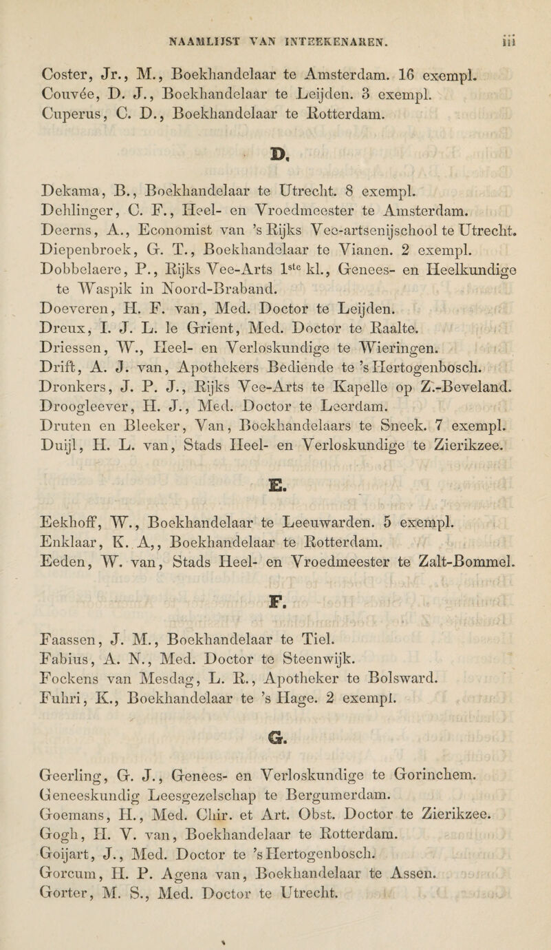 Coster, Jr., M., Boekhandelaar te Amsterdam. 16 exempl. Couvée, D. J., Boekhandelaar te Leijden. 3 exempl. Cnperus, C. D., Boekhandelaar te Rotterdam. D, Dekama, B., Boekhandelaar te Utrecht. 8 exempl. Dehlinger, C. F., Heel- en Yroedmeester te Amsterdam. D eerns, A., Economist van ’s Rijks Yee-artsenijschool te Utrecht. Diepenbroek, Gr. T., Boekhandelaar te Yianen. 2 exempl. Dobbelaere, P., Rijks Yee-Arts lste kl., Genees- en Heelkundige te Waspik in Roord-Braband. D oeveren, H. F. van, Med. Doctor te Leijden. Dreux, I. J. L. Ie Grient, Med. Doctor te Raalte. Driessen, W., Heel- en Yerloskundige te Wieringen. Drift, A. J. van, Apothekers Bediende te’sHertogenbosch. Dronkers, J. P. J., Rijks Yee-Arts te Kapelle op Z.-Beveland. Droogleever, H. J., Med. Doctor te Leerdam. Druten en Bleeker, Yan, Boekhandelaars te Sneek. 7 exempl. Duijl, H. L. van, Stads Heel- en Yerloskundige te Zierikzee. E. EekhofF, W., Boekhandelaar te Leeuwarden. 5 exempl. Enklaar, K. A,, Boekhandelaar te Rotterdam. Eeden, W. van, Stads Heel- en Yroedmeester te Zalt-Rommeh F» « * * ' f • ' . / , f • { i • i', . . . * * : f • - h 4 Faassen, J. M., Boekhandelaar te Tiel. Fabius, A. N., Med. Doctor te Steenwijk. Fockens van Mesdag, L. R,, Apotheker te Bolsward. Fuhri, K., Boekhandelaar te ’s Hage. 2 exempl. Geerling, G. J., Genees- en Yerloskundige te Gorinchem. Geneeskundig Leesgezelschap te Bergumerdam. Goemans, H., Med. Chir. et Art. Obst. Doctor te Zierikzee. Gogh, II. Y. van, Boekhandelaar te Rotterdam. Goijart, J., Med. Doctor te ’s Hertogenbosch. Gorcum, II. P. Agena van, Boekhandelaar te Assen. Gorter, M. S., Med. Doctor te Utrecht.