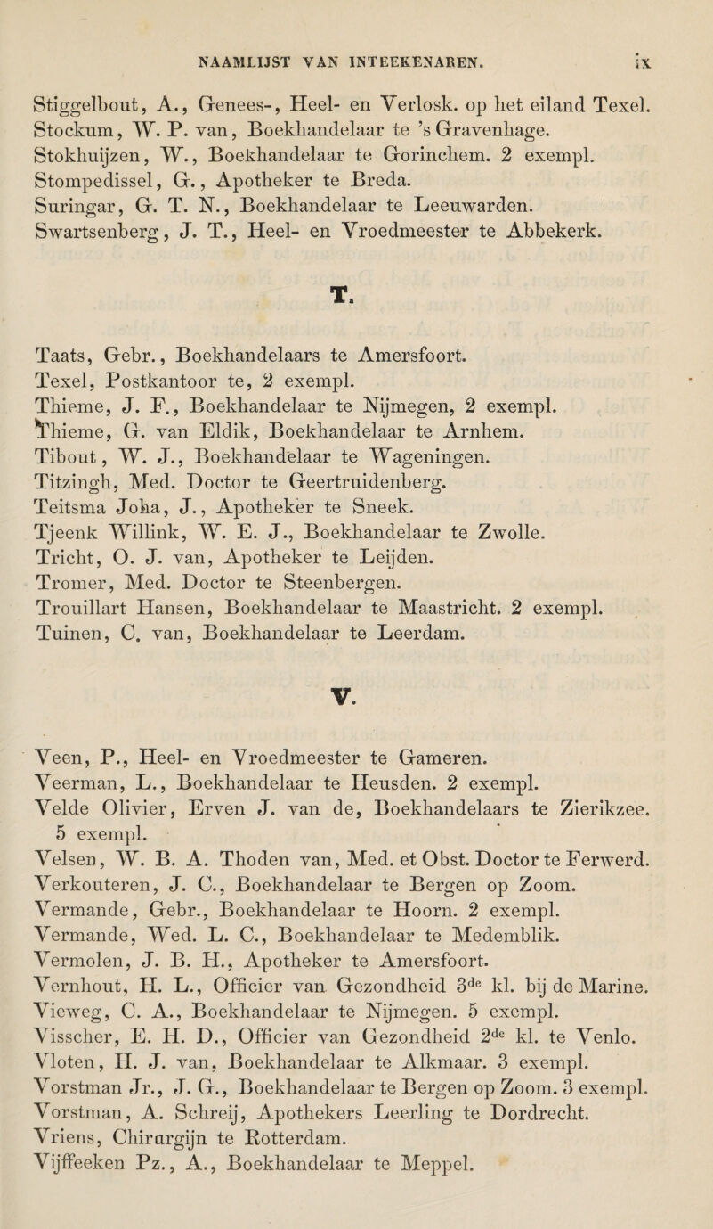 Stiggelbout, A., Genees-, Heel- en Verlosk. op het eiland Texel. Stockum, W. P. van, Boekhandelaar te ’s Gravenhage. Stokhuijzen, W., Boekhandelaar te Gorinchem. 2 exempl. Stompedissel, G., Apotheker te Breda. Suringar, G. T. N., Boekhandelaar te Leeuwarden. Swartsenberg, J. T., Heel- en Yroedmeester te Abbekerk. T. Taats, Gebr., Boekhandelaars te Amersfoort. Texel, Postkantoor te, 2 exempl. Thieme, J. F., Boekhandelaar te Nijmegen, 2 exempl. *Thieme, G. van Eldik, Boekhandelaar te Arnhem. Tibout, W. J., Boekhandelaar te Wageningen. Titzingh, Med. Doctor te Geertruidenberg. Teitsma Joha, J., Apotheker te Sneek. Tjeenk Willink, W. E. J., Boekhandelaar te Zwolle. Tricht, O. J. van, Apotheker te Leijden. Tromer, Med. Doctor te Steenbergen. Trouillart Hansen, Boekhandelaar te Maastricht. 2 exempl. Tuinen, C. van, Boekhandelaar te Leerdam. V. Veen, P., Heel- en Yroedmeester te Gameren. Yeerman, L., Boekhandelaar te Heusden. 2 exempl. Yelde Olivier, Erven J. van de, Boekhandelaars te Zierikzee. 5 exempl. Yelsen, W. B. A. Thoden van, Med. et Obst. Doctor te Ferwerd. Yerkouteren, J. C., Boekhandelaar te Bergen op Zoom. Yermande, Gebr., Boekhandelaar te Hoorn. 2 exempl. Yermande, Wed. L. C., Boekhandelaar te Medemblik. Yermolen, J. B. H., Apotheker te Amersfoort. Yernhout, H. L., Officier van Gezondheid 3de kl. bij de Marine. Vieweg, C. A., Boekhandelaar te Nijmegen. 5 exempl. Yisscher, E. H. D., Officier van Gezondheid 2de kl. te Yenlo. Yloten, H. J. van, Boekhandelaar te Alkmaar. 3 exempl. Yorstman Jr., J. G., Boekhandelaar te Bergen op Zoom. 3 exempl, Yorstman, A. Schreij, Apothekers Leerling te Dordrecht. Yriens, Chirurgijn te Rotterdam. Yijffeeken Pz., A., Boekhandelaar te Meppel.