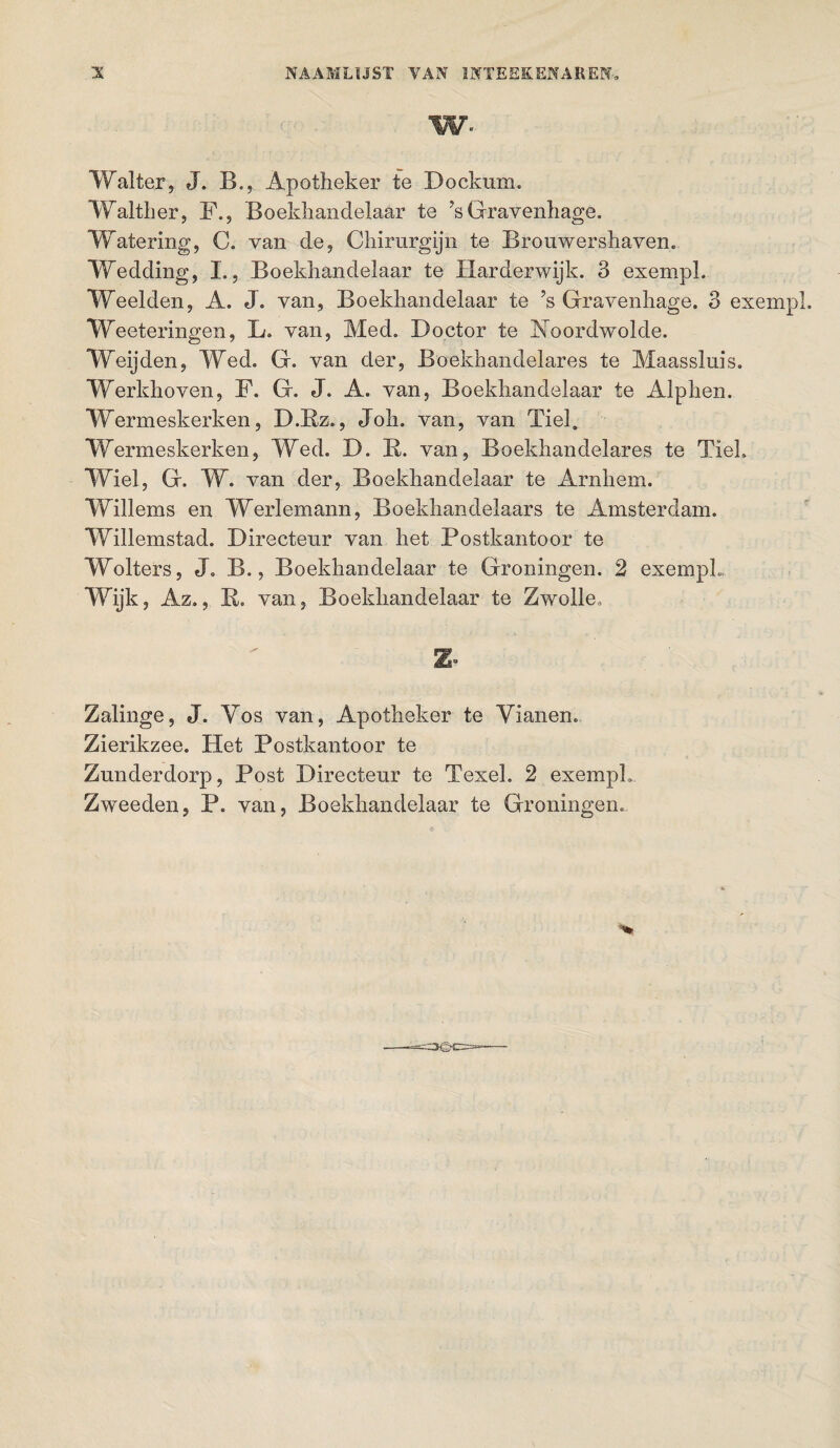 W- Walter, J. B., Apotheker te Dockum. Walther, F., Boekhandelaar te ?s Gravenhage. Watering, C. van de, Chirurgijn te Brouwershaven. Wedding, L, Boekhandelaar te Harderwijk. 3 exempl, Weelden, A. J. van, Boekhandelaar te ?s Gravenhage. 3 exempl. Weeteringen, L. van, Med. Doctor te Foordwolde. Wijden, Wed. G. van der, Boekhandelares te Maassluis. Werkhoven, F. G. J. A. van, Boekhandelaar te Alphen. Wermeskerken, D.Rz., Joh. van, van Tiel. Wermeskerken, Wed. D. B. van, Boekhandelares te TieL Wiel, G. W. van der, Boekhandelaar te Arnhem. Willems en Werlemann, Boekhandelaars te Amsterdam. Willemstad. Directeur van het Postkantoor te Wolters, J. B., Boekhandelaar te Groningen. 2 exempL Wijk, Az., R. van, Boekhandelaar te Zwolle. Zalinge, J. Vos van, Apotheker te Vianen. Zierikzee. Het Postkantoor te Zunderdorp, Post Directeur te Texel. 2 exempl»