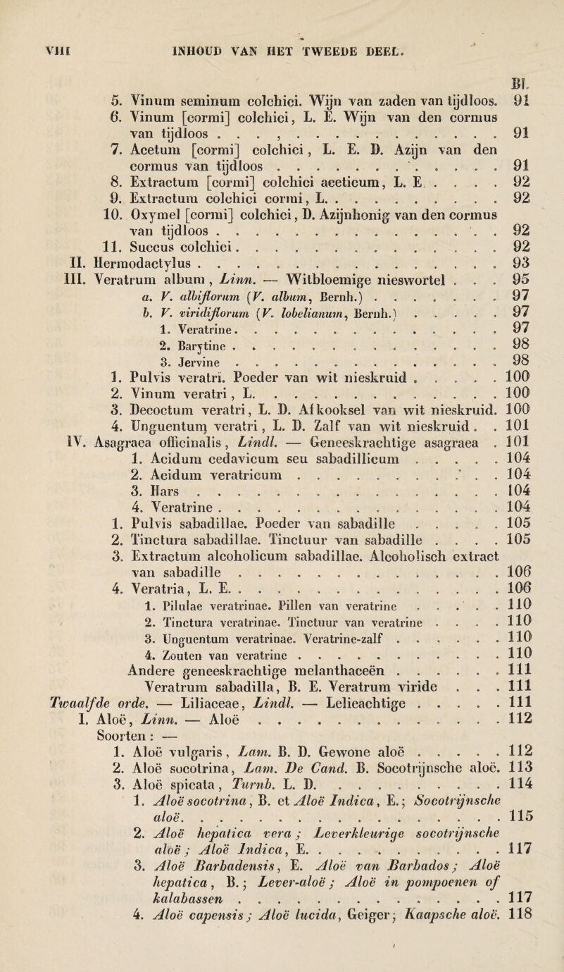 Bh 5. Vin urn seminum colchici. Wijn van zaden van tijdloos. 6. Vinum [cormi] colchici, L. E. Wijn van den cormus van tijdloos } 91 7. Aeetum [cormi] colchici, L. E. I). Azijn van den cormus van tijdloos.. 91 8. Extractum [cormi] colchici aeeticum, L. E, . . . . 92 9. Extractum colchici cormi, L.. 92 10. Oxymel [cormi] colchici, D. Azijnhonig van den cormus van tijdloos ............... 92 11. Succus colchici.. 92 II. Hermodactylus ..93 lil. Veratrum album , Linn. — Witbloemige nieswortel ... 95 a. V. albijtorum (V. album, Bernh.) ....... 97 b. V. mridijiorum (F. lobelianum, Bernh.) ..... 97 1. Veratrine. ............. 97 2. Barytine. 98 3. Jervine . 98 1. Pulvis veratrï. Poeder van wit nieskruid , , . . 100 2. Vinum veratri, L. 100 3. Decoctum veratri, L. D. Afkooksel van wit nieskruid. 100 4. Unguenturt) veratri, L. D. Zalf van wit nieskruid. . 101 IV. Asagraea officinalis, Lindl. — Geneeskrachtige asagraea . 101 1. Acidum cedavicum seu sabadillieum ..... 104 2. Aeidum veratrieum./ . . 104 3. Hars. 104 4. Veratrine ............... 104 1. Pulvis sabadillae. Poeder van sabadille ..... 105 2. Tinctura sabadillae. Tinctuur van sabadille .... 105 3. Extractum alcoholieum sabadillae. Alcoholisch extract van sabadille .. 106 4. Veratria, L. E. ............. 106 1. Pilulae veratrinae. Pillen van veratrine . . . . .110 2. Tinctura veratrinae. Tinctuur van veratrine . . . 110 3. Unguentum veratrinae. Vcratrine-zalf . . , . . .110 4. Zouten van veratrine .... 110 Andere geneeskrachtige melanthaceën . . . . . .111 Veratrum sabadilla, B. E. Veratrum viride . . .111 Twaalfde orde. — Liliaceae, Lindl. — Lelieachtige . . . . .111 1. Aloë, Linn. — Aloë.. 112 Soorten : — 1. Aloë vulgaris, Lam. B. D. Gewone aloë.112 2. Aloë socotrina, Lam. De Cand. B. Socotrijnsche aloë. 113 3. Aloë spicata, Turnb. L. D.114 1. Aloë socotrina, B. et Aloë Indica, E.; Socotrijnsche aloë...115 2. Aloë hepatica vera; Leverkleurige socotrijnsche aloë; Aloë Indica, E.117 3. Aloë Barbadensis, E. Aloë van Barbados; Aloë hepatica , B.; Lever-aloë; Aloë in pompoenen of kalabassen.117 4. Aloë capensis; Aloë lucida, Geiger; Kaapsche aloë. 118