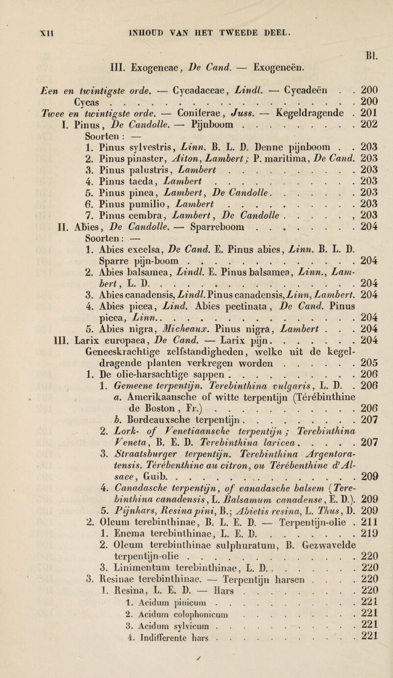 ~ BI. III. Exogeneae, De Cand. — Exogeneën. Een en twintigste orde. — Cycadaceae, Lindl. — Cycadeën . . 200 Cycas. 200 Twee en twintigste orde. — Coniferae, Juss. — Kegeldragende . 201 I. Pinus, De Candolle. — Pijnboom.202 Soorten : — 1. Pinus sylvestris, Linn. B. L. D. Denne pijnboom . . 203 2. Pinus pinaster, Aiton, Lambert; P. maritima, De Cand. 203 3. Pinus palustris, Lambert.203 4. Pinus taeda, Lambert...203 5. Pinus pinea, Lambert, De Candolle.203 6. Pinus pumilio, Lambert ..203 7. Pinus cembra, Lambert, De Candolle., 203 II. Abies, De Candolle. — Sparreboom . . *.204 Soorten: — 1. Abies excelsa, De Cand. E. Pinus abies, Linn. B. L. D. Sparre pijn-boom.204 2. Abies balsamea, Lindl. E. Pinusbalsamea, Linn., Lam¬ bert , L. D.. . .204 3. Abies canadensis, Lindl. Pinus canadensis,Lambert. 204 4. Abies picea, Lind. Abies pectinata , De Cand. Pinus picea, Linn.204 5. Abies nigra, Micheaux. Pinus nigra, Lambert . . . 204 III. Larix europaea, De Cand. — Larix pijn.204 Geneeskrachtige zelfstandigheden, welke uit de kegel¬ dragende planten verkregen worden.205 1. De olie-harsachtige sappen. 206 1. Gemeene terpentijn. Terebinthina vulgaris, L. D. . 206 a. Amerikaansche of witte terpentijn (Térébinthine de Boston , Fr.).206 b. Bordeauxsche terpentijn.207 2. Lork- of Venetiaansche terpentijn; Terebvnthina Veneta, B. E. D. Terebinthina laricea.207 3. Straatsburger terpentijn. Terebinthina Argentora- tensis. Tèrèbenthine au citron, ou Térébenthine d* Al¬ sace , Guib. 209 4. Canadasche terpentijn, of canadasche balsem IfTere- binthina canadensis, L. Éalsamum canadense, E. D.). 209 5. Pijnhars, Resinapini, B.- Abietis rcsina, L. Thus, D. 209 2. Oleum terebinthinae, B. L. E. D. —- Terpentijn-olie . 211 1. Enema terebinthinae, L. E. D.219 2. Oleum terebinthinae sulphuratum, B. Gezwavelde terpentijn olie.220 3. Linimentum terebinthinae, L. B. . ..220 3. ïlesinae terebinthinae. — Terpentijn harsen .... 220 1. Resina, L. E. D. — Mars ..220 1. Acitlum pinicuni.221 2. Acidum colophonicum.221 3. Acitlum sylvicum.221 4. Indilferente hars.221