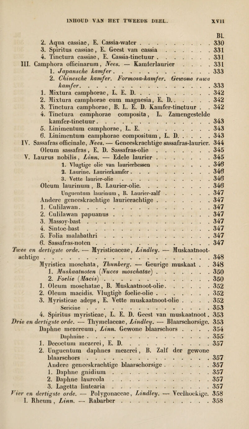 BI. 2. Aqua cassiae, E. Cassia-water.330 3. Spiritus cassiae, E. Geest van cassia.331 4. Tinctura cassiae, E. Cassia-tinctuur.331 III. Camphora offieinarum, Nees. — Kamferlaurier . . . .331 1. Japansche kamfer.333 2. Chinesche kamfer. Formosa-kamfer. Gewone ruwe kamfer.333 1. Mixtura camphorae, L. E. D.342 2. Mixtura camphorae cum magnesia, E. D.342 3. Tinctura camphorae, B. L. E. D. Kamfer-tinctuur . . 342 4. Tinctura camphorae composita, L. Zamengestelde kamfer-tinctuur. 343 5. Linimentum camphorae, L. E.343 6. Linimentum camphorae compositum, L. D.343 IV. Sassafras officinale, Ne es. — Geneeskrachtige sassafras-laurier. 344 Oleum sassafras, E. D. Sassafras-olie.345 V. Laurus nobilis, Linn. — Edele laurier.345 1. Vlugtige olie van laurierbessen ....... 340 2. Laurine. Laurierkamfer .......... 340 . 3. Vette laurier-olie.340 Oleum laurinum , B. Laurier-olie.340 Unguentum laurinum , B. Laurier-zalf.347 Andere geneeskrachtige laurierachtige ..347 1. Culilawan.347 2. Culilawan papuanus ..347 3. Massoy-bast.347 4. Sintoc-bast. 347 5. Folia malabathri. 347 0. Sassafras-noten. 347 Twee en dertigste orde. — Myristicaceae, Lindley. ■— Muskaatnoot- achtige. 348 Myristiea moschata, Thunherg. — Geurige muskaat . . 348 1. Muskaatnoten (Nuces moschatae).350 2. Foelie (Macis).350 1. Oleum moschatae, B. Muskaatnoot-olie.352 2. Oleum macidis. Vlugtige foelie-olie.352 3. Myristicae adeps, E. Vette muskaatnoot-olie .... 352 Sericine.353 4. Spiritus myristicae, L. E. D. Geest van muskaatnoot. 353 Drie en dertigste orde. — Thymelaceae, Lindley. — Blaarschorsige. 353 Daphne mezereum, Linn. Gewone blaarschors .... 354 Daphnine.. . 355 1. Decoctum mezerei, E. D.357 2. Unguentum daphnes mezerei, B. Zalf der gewone blaarschors.. . 357 Andere geneeskrachtige blaarschorsige.357 1. Daphne gnidium.357 2. Daphne laureola.357 3. Lagetta lintearia.357 Vier en dertigste orde. — Polygonaceae, Lindley. ~~ Veelhoekige. 358 I. Rheura , Linn. —• Rabarber.358