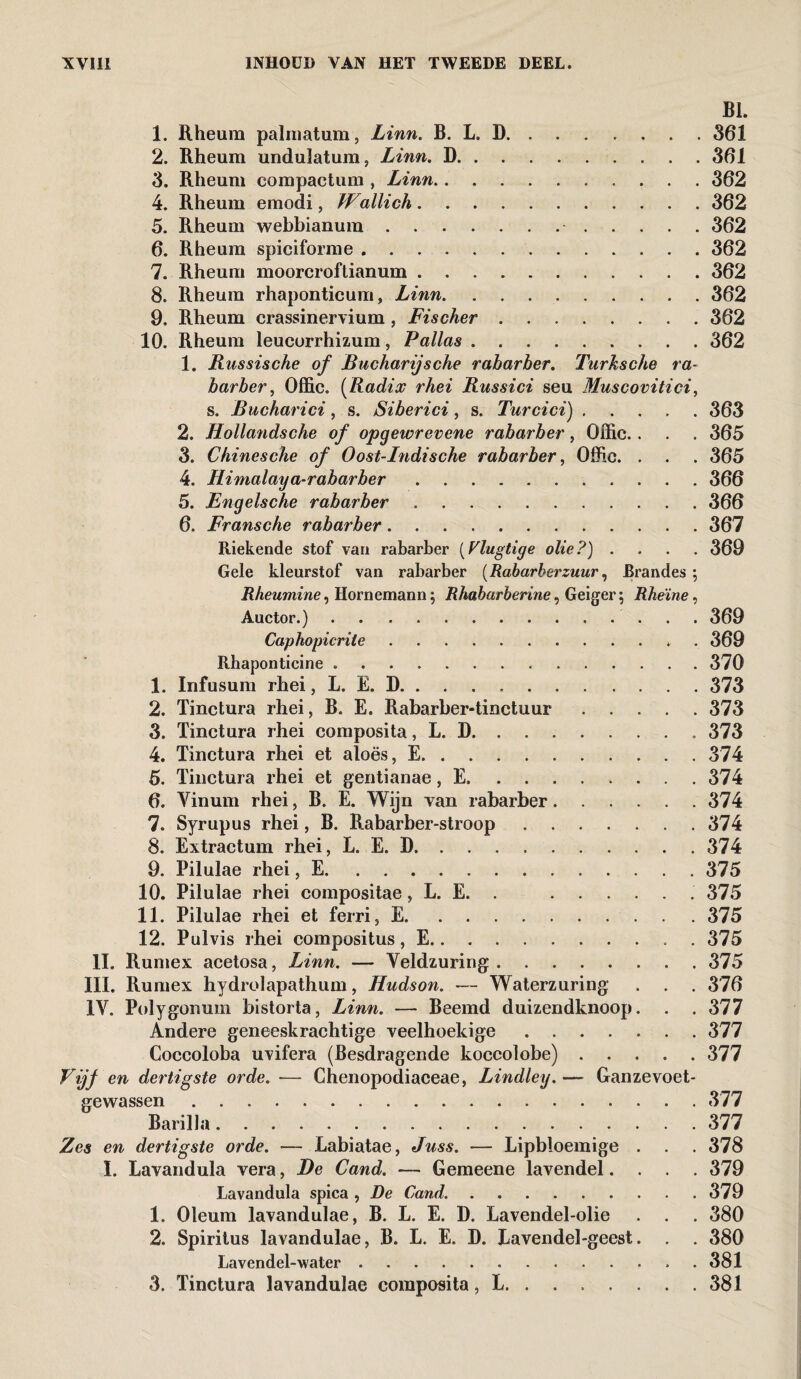 BI. 1. Rheum palmatum, Linn. B. L. D.361 2. Rheum undulatum, Linn. D.361 3. Rheum compactum , Linn.362 4. Rheum emodi, Wallich.362 5. Rheum webbianura. 362 6. Rheum spiciforme.362 7. Rheum moorcroftianum.362 8. Rheum rhaponticum, Linn.362 9. Rheum crassinervium, Fischer.. . 362 10. Rheum leucorrhizum, Pallas.362 1. Russische of Bucharijsche rabarber. Turksche ra¬ barber, Offic. (Radix rhei Russici seu Muscovitici, s. Bucharici, s. Siberici, s. Turcici).363 2. Hollandsche of opgewrevene rabarber, Offic.. . . 365 3. Chinesche of Oost-Indische rabarber, Offic. . . . 365 4. Himalaya-rabarber.366 5. Engelsche rabarber.366 6. Fransche rabarber.367 Riekende stof van rabarber (Vlugtige olie?) .... 369 Gele kleurstof van rabarber (Rabarberzuur, Brandes ; Rheumine, Hornemann; Rhabarberine, Geiger; Rheïne, Auctor.).. 369 Caphopicriie.* 369 Rhaponticine..370 1. Infusum rhei, L. E. D.373 2. Tinctura rhei, B. E. Rabarber-tinctuur.373 3. Tinctura rhei composita, L. D.373 4. Tinctura rhei et aloës, E.374 5. Tinctura rhei et gentianae, E. ....... 374 6. Vinum rhei, B. E. Wijn van rabarber.374 7. Syrupus rhei, B. Rabarber-stroop.374 8. Extractum rhei, L. E. D.374 9. Pilulae rhei, E.375 10. Pilulae rhei compositae, L. E. . .. 375 11. Pilulae rhei et ferri, E.375 12. Pulvis rhei compositus, E.375 II. Rumex acetosa, Linn. — Veldzuring.375 III. Rumex hydrolapathum, Hudson. — Waterzuring . . . 376 IV. Polygonum bistorta, Linn. — Beemd duizendknoop. . . 377 Andere geneeskrachtige veelhoekige.377 Coccoloba uvifera (Besdragende koccolobe).377 en dertigste orde. -— Chenopodiaceae, Lindley. — Ganzevoet- gewassen. .377 Barilla.377 Zes en dertigste orde. — Labiatae, Juss. — Lipbloemige . . . 378 I. Lavandula vera, De Cand. — Gemeene lavendel.... 379 Lavandula spica , De Cand..379 1. Oleum lavandulae, B. L. E. D. Lavendel-olie . . . 380 2. Spiritus lavandulae, B. L. E. D. Lavendel-geest. . . 380 Lavendel-water.. . 381 3. Tinctura lavandulae composita, L.381