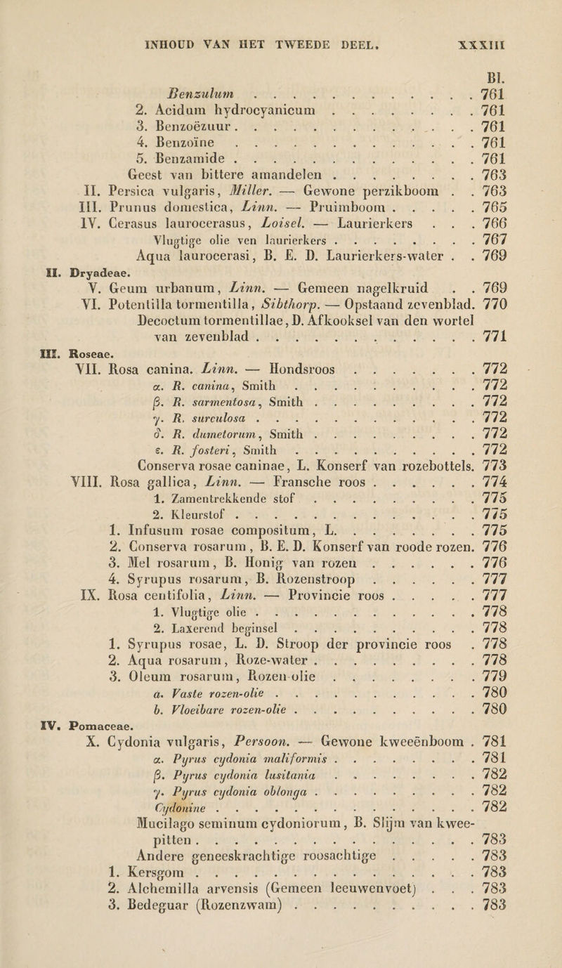 BI. Benzulum.761 2. Acidiim hydrocyanicum.761 3. Benzoë zuur. 761 4. Benzoïne.761 5. Benzamide.761 Geest van bittere amandelen.763 II. Persica vulgaris, Miller. — Gewone perzikboom . . 763 III. Prunus domestica, Linn. — Pruimboom.765 IV. Cerasus laurocerasus, Loisel. — Laurierkers . . . 766 Vlugtige olie ven laurierkers.767 Aqua laurocerasi, B. E. D. Laurierkers-water . . 769 12. Bryadeae. V. Geum urbanum, Linn. — Gemeen nagelkruid . . 769 VI. Poteniilla tormentilla, Sibthorp.— Opstaand zevenblad. 770 Deeoctum tormentillae, D. Afkooksel van den wortel van zevenblad.771 7* S. e. 20. Roseae. VIL Rosa canina. Linn. — Hondsroos.772 a. R. canina, Smith .772 ]3. R. sarmentosa, Smith.772 R, surculosa.772 R. dumetorum, Smith.772 R. fosteri, Smith.772 Conserva rosae caninae, L. Konserf van rozebottels. 773 VIII. Rosa gallica, Linn. — Fransche roos.774 1. Zamentrekkende stof.775 2. Kleurstof.7/5 1. Infusum rosae compositum, L.775 2. Conserva rosarum , B. E. D. Konserf van roode rozen. 776 3. Mei rosarum, B. Honig van rozen.776 4. Syrupus rosarum, B. Rozenstroop.777 IX. Rosa centifolia, Linn. — Provincie roos.777 1. Vlugtige olie.778 2. Laxerend beginsel.778 1. Syrupus rosae, L. D. Stroop der provincie roos . 778 2. Aqua rosarum, R.oze-water.778 3. Oleum rosarum, Rozenolie.779 a. Vaste rozen-olie . .780 b. Vloeibare rozen-olie.780 IV. Pomaceae. X. Cydonia vulgaris, Persoon. — Gewone kweeënboom . 781 a. Pyrus cydonia maliformis.781 |3. Pyrus cydonia lusitania . 782 y. Pyrus cydonia oblonga ..782 Cydonine.782 Mucilago seminum cydoniorum, B. Slijm van kwee- pitten.783 Andere geneeskrachtige roosachtige.783 1. Kersgom.783 2. Alchemilla arvensis (Gemeen leeuwenvoet) . . . 783 3. Bedeguar (Rozenzwam).783