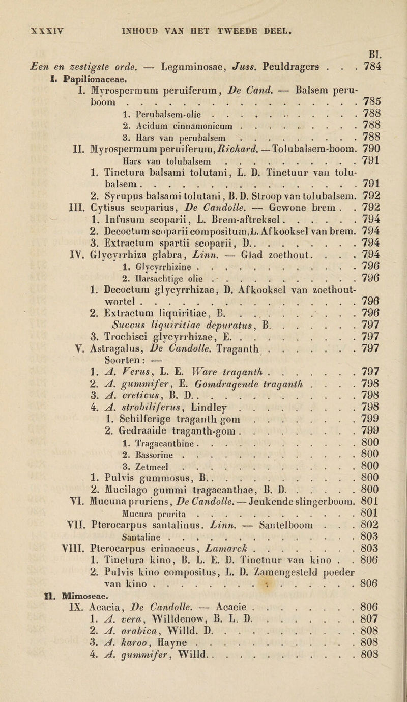 BI. Een en zestigste orde. — Leguminosae, Juss. Peuldragers . . . 784 I. Papilicraaceae. I. Myrospermum peruiferum, De Cand. — Balsem peru- boom.785 1. Perubalsem-olie ..788 2. Acidum cinnamonicum . . ... 788 3. Hars van perubalsem.788 II. Myrospermum peruiferum,Richard. —Tolubalsem-boom. 790 Hars van tol «balsem.791 1. Tinctura balsami tolutani, L. D. Tinctuur van tolu- balsem.791 2. Syrupus balsami tolutani, B. D. Stroop van tolubalsem. 792 III. Cytisus scoparius, De Candolle. — Gewone brem . . 792 1. Infusum scoparii, L. Brem-aftreksel.794 2. Decoetum scoparii compositum,L. Afkooksel van brem. 794 3. Extractum spartii scoparii, D.794 IV. Glycyrrhiza glabra, Linn. — Glad zoethout. . . . 794 1. Glycyrrhizine. 796 2. Harsachtige olie . •.. 796 1. Decoetum glycyrrhizae, D. Afkooksel van zoethout- wortel.796 2. Extractum liquiritiae, B. . ., . . . . . . . 796 Succas liquiritiae depuratus, B.797 3. Trochisci glycyrrhizae, E.797 V. Astragalus, De Candolle. Traganth.797 Soorten: — \. A. Veras, L. E. Ware traganth.797 2. A. gummifer, E. Gomdragende traganth .... 798 3. A. creticus, B. D.798 4. A. strobiliferus, Lindley.798 1. Schilferige traganth gom.799 2. Gedraaide traganth-gom.799 1. Tragacanthine ..800 2. Bassorine.800 3. Zetmeel. 800 1. Pulvis gummosus, B.800 2. Mucilago gummi tragacanthae, B. D.800 VI. Mucuna pruriens, De Candolle. — Jeukende slingerboom. 801 Mucura prurita. 801 VII. Pterocarpus santalinus. Linn. — Santelboom . . . 802 Santaline. 803 VIII. Pterocarpus erinaceus, Lamarck.803 1. Tinctura kino, B. L. E. D. Tinctuur van kino . . 806 2. Pulvis kino compositus, L. D. Zamengesteld poeder van kino.:.806 11. Mïmoseae. IX. Acacia, De Candolle. ■— Acacie.806 1. A. ver a, Willdenow, B. L, D.807 2. A. arabica, Willd. D.808 3. A. karoo, llayne.808