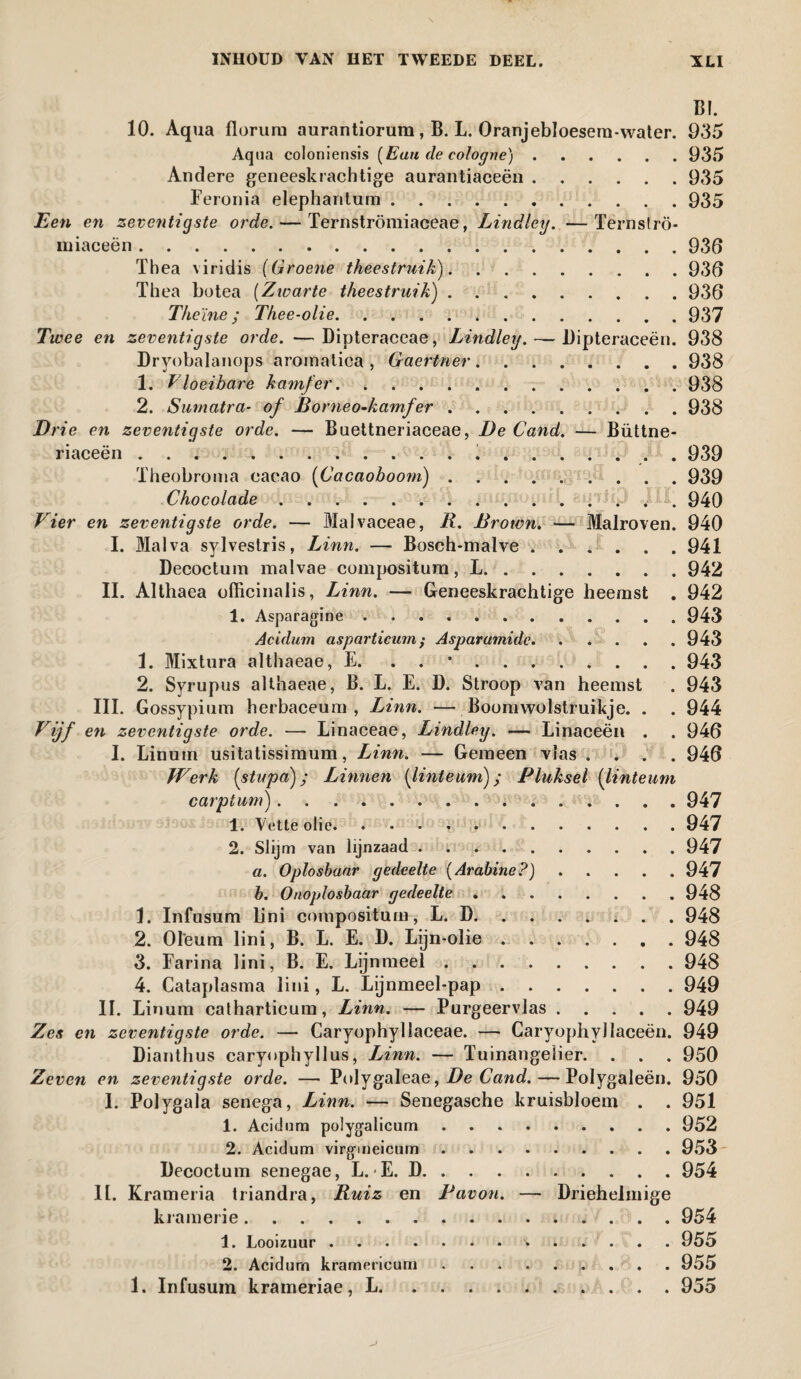 BI. 10. Aqua floruru aurantiorum , B. L. Oranjebloesem-water. 935 Aqua coloniensis [Eau de cologne).935 Andere geneeskrachtige aurantiaceën.935 Feronia elephantum.935 Een en zeventigste orde. — Ternströmiaceae, Lindley. —Ternströ- iniaceën.936 Thea viridis (Groene theestruik).936 Thea botea [Zwarte theestruik').936 Theïne ; Thee-olie.937 Twee en zeventigste orde. —Dipteraceae, Lindley. — Dipteraceën. 938 Dryobalanops aroinatica , Gaertner.938 1. Vloeibare kamfer...938 2. Sumatra- of Borneo-kamfer.938 Brie en zeventigste orde. — Buettneriaceae, De Cand. — Büttne- riaceën.... . 939 Theobroina cacao [Cacaoboom).939 Chocolade.. . 940 Vier en zeventigste orde. — Malvaceae, R. Brown. — Malroven. 940 I. Malva sylvestris, Linn. — Bosch-malve ...... 941 Decoctum malvae compositum, L.942 II. Althaea officinalis, Linn. — Geneeskrachtige heemst . 942 1. Asparagine.943 Acidum asparticum ; Asparumidc.943 1. Mixtura althaeae, E. . . .943 2. Syrupus althaeae, B. L. E. D. Stroop van heemst . 943 III. Gossypium herbaceum , Linn. — Boomwolstruikje. . . 944 Vijf en zeventigste orde. — Linaceae, Lindley. — Linaceën . . 946 I. Linum usitatissimum, Linn. — Gemeen vlas .... 946 Werk [stupa); Linnen [linteum); Pluksel [linteum carptum).947 1. Vette olie.947 2. Slijm van lijnzaad.947 a. Oplosbaar gedeelte [Arabine?).947 b. Onoplosbaar gedeelte.948 1. Infusum lini compositum, L. D.948 2. Olëum lini, B. L. E. D. Lijn-olie.948 3. Farina lini, B. E. Lijnmeel.948 4. Cataplasma lini, L. Lijnmeebpap.949 II. Linum calharticum, Linn. — Purgeervlas.949 Zes en zeventigste orde. — Caryophyllaceae. — Caryophyllaceën. 949 Dianthus caryophyllus, Linn. — ïuinangelier. . . . 950 Zeven en zeventigste orde. — Polygaleae, De Cand. — Polygaleën. 950 I. Polygala senega, Linn. — Senegasche kruisbloem . . 951 1. Acidum polygalicum.952 2. Acidum virgmeicum.953 Decoctum senegae, L. E. D.954 11. Krameria triandra, Ruiz en Pavon. — Driehelmige kramerie.. 954 1. Looizuur...955 2. Acidum kramcricurn ...... 955 1. Infusum krameriae, L.955