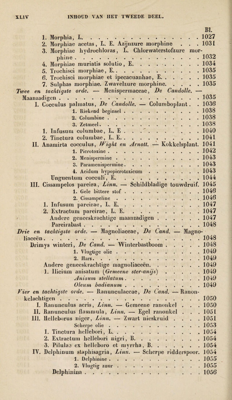 BI. 1. Morphia, L. ..102? 2. Morphiae acetas, L. E. Azijnzure morphine . . . 1031 3. Morphiae hydrochloras, L. Chlorwaterstofzure mor¬ phine . 1032 4. Morphiae muriatis solutio, E. ....... . 1034 5. Trochisci morphiae, E.1035 6. Trochisci morphiae et ipecacuanhae, E. . . . . . 1035 7. Sulphas morphiae. Zwavelzure morphine.1035 Twee en tachtigste orde. — Menispermaceae, De Candolle. — Maanzadigeii . ..*.1035 I. Cocculus palrnatus, De Candolle. — Coluniboplant. . 1030 1. Riekend beginsel ..1038 2. Columbine ..1038 3. Zetmeel.1038 1. Infusum columbae, L. E . . . . . . . . . 1040 2. Tinctura columbae, L. E.1041 II. Anamirta cocculus, Wight en Arnott. — Kokkelsplant. 1041 1. Picrotoxine.1042 2. Menispermine. 1043 3. Paramenispermine. 1043 4. Acidum hypopicrotoxicum . 1043 Unguentum cocculi, E. 1044 III. Cissampelos pareira, Linn. — Schildbladige touwdruif. 1045 1. Gele bittere stof.1046 2. Cissampeline. .1046 1. Infusum pareirae, L. E. 1047 2. Extractum pareirae, L. E. 1047 • Andere geneeskrachtige maanzadigen.1047 Pareirabast.1048 Drie en tachtigste orde. — Magnoliaceae, De Cand. — Magno- liaceën.. . 1048 Drimys winteri, De Cand. — Winterbastboom.1048 1. Vlugtige olie.1049 2. Hars.1049 Andere geneeskrachtige magnoliaceën. ...... 1049 1. Iiicium anisatum (Gemeene ster-anijs).1049 Anisum stellatum. .1049 Oleum badianum.1049 Vier en tachtigste orde. — Ranunculaceae, De Cand. —Ranon- kelachtigen.1050 I. Ranunculus acris, Linn. — Gemeene ranonkel . . . 1050 II. Ranunculus flammula, Linn. — Egel ranonkel . . . 1051 lil. Helleborus niger, Linn. — Zwart nieskruid .... 1051 Scherpe olie.1053 1. Tinctura hellebori, L. ..1054 2. Extractum hellebori nigri, B. . 1054 3. Pilul ae ex helleboro et myrrha, B.1054 IV. Delphinum staphisagria, Linn. — Scherpe ridderspoor. 1054 1. Delphinine.1055 2. Vlugtig zuur.1055 Delphinina. ... 1056