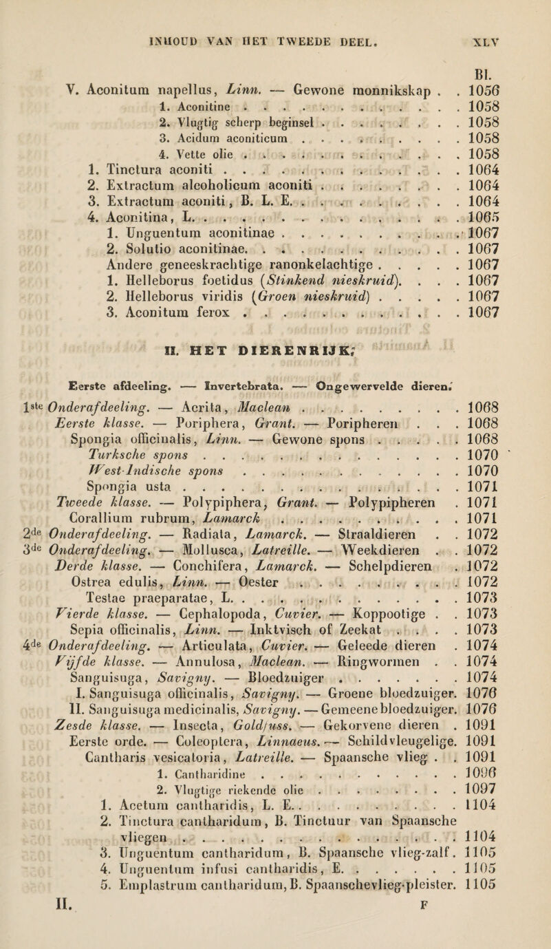 BI. Y. Aconitum napellus, Linn. — Gewone monnikskap . . 1056 1. Aconitine.1058 2. Vlugtig scherp beginsel ........ 1058 3. Acidum aconiticum.1058 4. Vette olie.1058 1. Tinctura aconiti ..1064 2. Extractum alcoholieum aconiti.1064 3. Extractum aconiti, B. L. E.1064 4. Aconitina, L.1065 1. Unguentum aconitinae.. . 1067 2. Solutio aconitinae.1067 Andere geneeskrachtige ranonkelachtige.1067 1. Helleborus foetidus (Stinkend nieskruid). . . . 1067 2. Helleborus viridis (Groen nieskruid).1067 3. Aconitum ferox . 1067 II. HET DIERENRIJK; Eerste afdeeling. — Invertebrata. — Ongewervelde dieren.' 1 ^ Onderaf deeling. — Acrita, Maclean.1068 Eerste klasse. — Poriphera, Grant. — Poripheren . . . 1068 Spongia officinalis, Linn. — Gewone spons.1068 Turksche spons. 1070 West-Indische spons ...... ....... 1070 Spongia usta...1071 Tweede klasse. — Polypiphera, Grant. — Polypipheren . 1071 Corallium rubrum, Lamarck. 1071 2de Onderaf de eling. — Radiata, Lamarck. — Straaldieren . . 1072 3de Onderafdeeling. — Mollusca, Latreille. — Weekdieren . . 1072 Derde klasse. — Conchifera, Lamarck. — Schelpdieren . 3072 Ostrea edulis, Linn. — Oester . .1072 Testae praeparatae, L...1073 Vierde klasse. — Cephalopoda, Cuvier. — Koppootige . . 1073 Sepia officinalis, Linn. — Inktvisch of Zeekat . . . .1073 4de Onderaf deeling. Articulata, Cuvier. — Geleede dieren . 1074 Vijfde klasse. — Annulosa, Maclean. — Ringwormen . . 1074 Sanguisuga, Savigny. — Bloedzuiger.1074 I. Sanguisuga officinalis, Savigny. — Groene bloedzuiger. 1076 11. Sanguisuga medicinalis, Savigny. — Gemeenebloedzuiger. 1076 Zesde klasse. — Insecta, Gold/uss. — Gekorvene dieren . 1091 Eerste orde. — Coleoplera, Linnaeus.— Sehildvleugelige. 1091 Cantharis vesicatoria, Latreille. — Spaansche vlieg . . 1091 1. Cantharidine. 3 096 2. Vlugtige riekende olie.1097 1. Acetum cantharidis, L. E.1104 2. Tinctura canlharidum, B. Tinctuur van Spaansche vliegen.1104 3. Unguentum cantharidum, B. Spaansche vlieg*zalf. 1105 4. Unguentum infusi cantharidis, E.1305 5. Emplastrum cantharidum, B. Spaanschevlieg-pleister. 1105 F II.