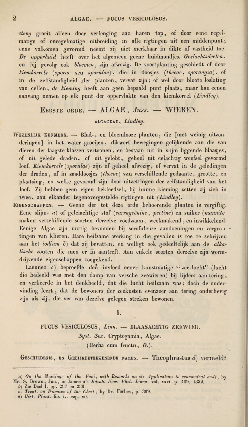 steng groeit alleen door verlenging aan haren top, of door eene regel¬ matige of onregelmatige uitbreiding in alle rigtingen uit een middenpunt; eens volkomen gevormd neemt zij niet merkbaar in dikte of vastheid toe, De opperhuid beeft over het algemeen geene huidmondjes. Geslachtsdeelen, en bij gevolg ook bloemen, zijn afwezig. De voortplanting geschiedt of door kiemliorrels (sporae seu sporulae) , die in doosjes (thecae, sporangia), of in de zelfstandigheid der planten, vervat zijn; of wel door bloote loslating van cellen; de kieming heeft aan geen bepaald punt plaats, maar kan eenen aanvang nemen op elk punt der oppervlakte van den kiemkorrel (Lindley). Eerste orde. — ALGAE , Juss. —■ WIEREN. ALGAGEAE, Lindley. Wezenlijk kenmerk. — Blad-, en bloemlooze planten, die [met weinig uitzon¬ deringen] in het water groeijen , dikwerf bewegingen gelijkende aan die van dieren der laagste klassen vertoonen, en bestaan uit in slijm liggende blaasjes, of uit gelede draden, of uit gelobt, geheel uit celachtig weefsel gevormd loof. Kiem korrels (sporulae) zijn of geheel afwezig, of vervat in de geledingen der draden, of in zaaddoosjes (thecae) van verschillende gedaante, grootte, en plaatsing, en welke gevormd zijn door uitzettingen der zelfstandigheid van het loof. Zij hebben geen eigen bekleedsel, bij hunne kieming zetten zij zich in twee, aan elkander tegenovergestelde rigtingen uit (Lindley). Eigenschappen. — Geene der tot deze orde behoorende planten is vergiftig. Eene slijm- a) of geleiachtige stof (carrageënine, pectine) en suiker (mannite maken verschillende soorten derzelve voedzaam, weekmakend, en inwikkelend. Eenige Algae zijn nuttig bevonden bij scrofuJeuse aandoeningen en vergro c - tingen van klieren. Hare heilzame werking in die gevallen is toe te schrijven aan het iodium b) dat zij bevatten, en welligt ook gedeeltelijk aan de alka¬ lische zouten die men er in aantreft. Aan enkele soorten derzelve zijn worm- drijvende eigenschappen toegekend. Laennec c) beproefde den invloed eener kunstmatige “ zee-lucht” (lucht die bedeeld was met den damp van versche zeewieren) bij lijders aan tering', en verkeerde in het denkbeeld, dat die lucht heilzaam was; doch de onder¬ vinding leert , dat de bewoners der zeekusten evenzeer aan tering onderhevig zijn als zij, die ver van dezelve gelegen streken bewonen. I. FUCUS VESICULOSUS, Linn. — BLAASACHTIG ZEEWIER. Syst. Sex. Cryptogamia, Algae. (Herba curn fructu, />.). Geschiedenis, en Gelijkbeteekenende namen. — Theophrastus d) vermeldt a) On the Mucilage of the Fuci, with Remarks on its Application to economical ends, by Mr. S. Brown, Jim., in Jameson’s Edinb. New. Phil. Journ. vol. xxvi. p. 409. 1839. b) Zie Deel I. pp. 287 en 288. c) Treat, on Diseases of the Chest, by Dr. Forbes, p. 369. d) Hist. Plant, lib. iv. cap. vii.