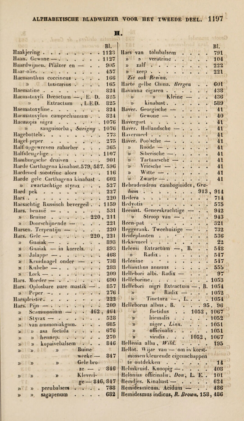 H. BI. Haakjering.1123 Haan. Gewone —.1127 Haardwijnen. Pfalzer en — . 905 H.iar-olie.457 Haemanthus coccineus . . . . 166 33 toxicarins . . . . 165 Haemaline. 824 Hacinatoxyli Decoctum —, E. D. 825 )) Extractum , L.E.D. 825 Haernatoxyline.824 Haenialoxylon carnpechianuin . . 824 Haemopis nigra ....*. 1076 33 sanguisorba , Sarigmj . 1076 Hageboltels.773 Hagel-peper.275 Half opgewreven rabarber . . . 365 Haltfvleugelige.1107 Hambnrgscbe druiven .... 901 Harde Cartbagena kinabast.579, 587. 596 Hardened socotrine aloes . . . 116 Harde gele Cartbagena kinabast . 602 33 zwartaehtige styrax . . . 527 Hard pek.227 Hars.220 Harsachtig Russisch bevergeil . .1159 Hars. benzoë — ..531 33 Bruine. 220, 211 33 Doorschijnende — ... 221 33 Doorschijnende — ... 221 Harsen. Terpentijn — .... 220 Hars. Gele—. 220, 221 33 Guaiak — . • • • 893 33 Gm dak — in korrels. • • 893 33 Jalappe — . 468 33 Kn idnagel onder — • • 738 33 Kuhebe — . 283 33 Lor v ■ • • • • • • 209 Hars. Moe der — . . . 690 Hars. Opl osbare zure mastik • 857 33 Peper -. . . 276 Harsp eist •r. 222 Hars. Pijn * • • • • 3 • • 209 33 Sca • 1 c o E • 462 , 464 33 siy .’ei X ' 9 • • • 528 33 van ammoniakgom. « • • 685 33 33 asa foetida • • • 676 33 33 hennep. • • • 270 33 33 kopaivebalsem • • • 846 33 33 33 Buine weeke — 847 33 33 33 Gele bro- ze - • 846 33 33 33 Kleveri- ge- -846, 847 33 33 perubalsem . - • ■ • *; • 788 33 sagapenum . • • 682 Bl. Hars van tolubalsem .... 791 33 » veralrine.104 33 zalf.222 >3 zeep . 221 Zie ook Resina. Harte gelbe China. Bergen . . 601 Havanna cigaren.438 33 33 Kleine — . . 436 33 kinabast.589 Haver. Georgische — .... 41 33 Gewone — ..... 40 Havergort.41 Haver. Hollandsche — .... 41 Havermeel.41 Haver. Poolsche —.41 33 Roode —.41 33 Siberische —.41 33 Tarlaarsche — .... 41 33 Vriesehe —.41 >3 Witte —.41 )3 Zwarte —.41 Hebradendron cambogioides, Gra¬ ham .913, 914 Hedera.714 Hedyotis. 575 Heemst. Geneeskrachtige — . . 942 >3 Siroop van — .... 943 Heen-pat.321 Heggerank. Tweehuizige — . . 732 Heideplanten ..*.... 536 Hekserneel.22 Helenii Extractum —, B. . . 548 33 Radix.547 Helenine . •.547 Helianlhus annuus.555 Hellebori albi. Radix — ... 97 Helleborine.1053 Hellebori nigri Extractum—, B. 1054 33 33 Radix — ... 1052 33 Tinelura — , L. . . . 1054 Hclleborus albus. B. . . . 95, 96 33 foetidus . . 1052 , 1067 33 hiernalis.1052 3> niger, Linn. . . .1051 33 officinalis.1051 >3 vind is . . . 1052 , 1067 Hellenia al ba , Wild. .... 195 Hellot. Wijze van — om in korst¬ mossen kleurende eigenschappen te ontdekken.14 Helmkruid, Knoopig — .... 408 Helonias officinalis. Don, L. E. . 101 Hemdjes. Kinabast — .... 624 Hemidesmicum. Acidum — . . 486 Hemidesmus indicus, R. Brown, 158, 486