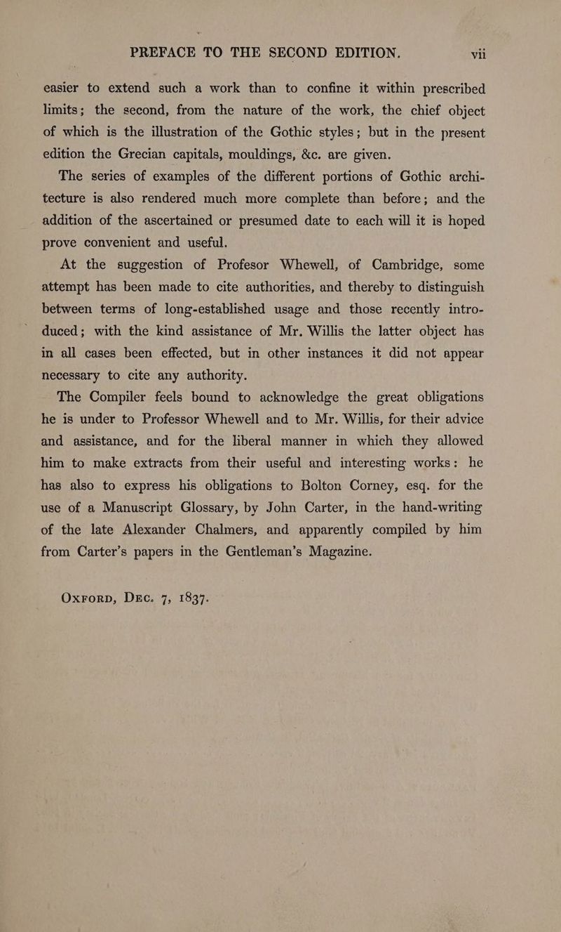 easier to extend such a work than to confine it within prescribed limits; the second, from the nature of the work, the chief object of which is the illustration of the Gothic styles; but in the present edition the Grecian capitals, mouldings, &c. are given. The series of examples of the different portions of Gothic archi- tecture is also rendered much more complete than before; and the addition of the ascertained or presumed date to each will it is hoped prove convenient and useful. At the suggestion of Profesor Whewell, of Cambridge, some attempt has been made to cite authorities, and thereby to distinguish between terms of long-established usage and those recently intro- duced; with the kind assistance of Mr. Willis the latter object has in all cases been effected, but in other instances it did not appear necessary to cite any authority. The Compiler feels bound to acknowledge the great obligations he is under to Professor Whewell and to Mr. Willis, for their advice and assistance, and for the liberal manner in which they allowed him to make extracts from their useful and interesting works: he has also to express his obligations to Bolton Corney, esq. for the use of a Manuscript Glossary, by John Carter, in the hand-writing of the late Alexander Chalmers, and apparently compiled by him from Carter’s papers in the Gentleman’s Magazine. Oxrorp, DEc. 7, 1837.