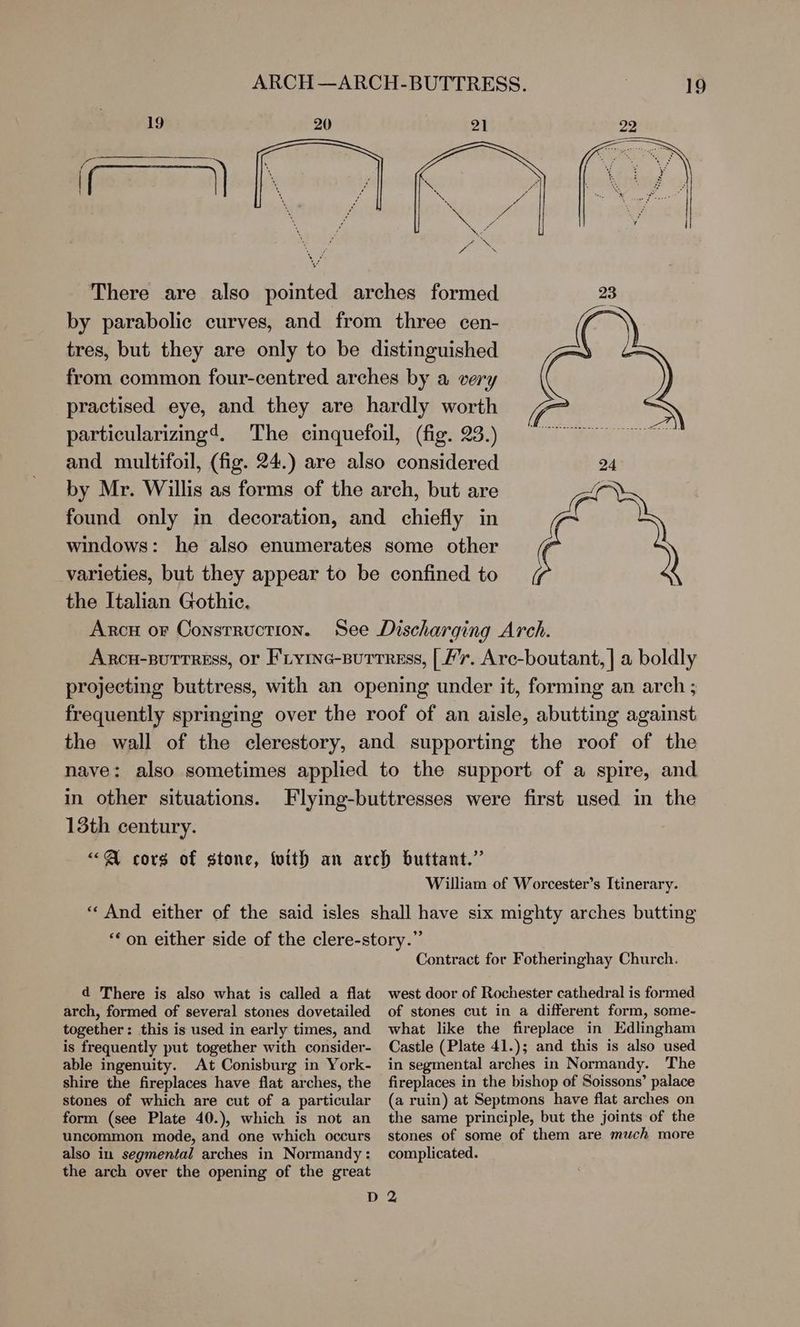 ARCH—ARCH-BUTTRESS. 19 20 21 Ss awe Me ~~ VE ya uN 4 \ There are also pointed arches formed by parabolic curves, and from three cen- tres, but they are only to be distinguished from common four-centred arches by a very practised eye, and they are hardly worth particularizing4. The cinquefoil, (fig. 23.) and multifoil, (fig. 24.) are also considered by Mr. Willis as forms of the arch, but are found only in decoration, and chiefly in windows: he also enumerates some other varieties, but they appear to be confined to the Italian Gothic. Arc or ConsTRuctION. in other situations. Flying-buttresses were first used in the 13th century. “«Q@ cors of stone, fvith an arch buttant.” William of Worcester’s Itinerary. “And either of the said isles shall have six mighty arches butting *‘on either side of the clere-story.” Contract for Fotheringhay Church. d There is also what is called a flat arch, formed of several stones dovetailed together: this is used in early times, and is frequently put together with consider- able ingenuity. At Conisburg in York- shire the fireplaces have flat arches, the stones of which are cut of a particular form (see Plate 40.), which is not an uncommon mode, and one which occurs also in segmental arches in Normandy: the arch over the opening of the great west door of Rochester cathedral is formed of stones cut in a different form, some- what like the fireplace in Edlingham Castle (Plate 41.); and this is also used in segmental arches in Normandy. The fireplaces in the bishop of Soissons’ palace (a ruin) at Septmons have flat arches on the same principle, but the joints of the stones of some of them are much more complicated.