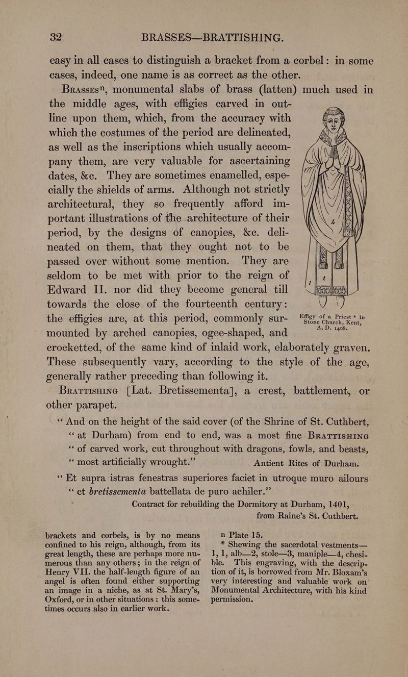 the middle ages, with effigies carved in out- line upon them, which, from the accuracy with which the costumes of the period are delineated, as well as the inscriptions which usually accom- pany them, are very valuable for ascertaining dates, &c. They are sometimes enamelled, espe- cially the shields of arms. Although not strictly architectural, they so frequently afford im- portant illustrations of the architecture of their period, by the designs of canopies, &c. deli- neated on them, that they ought not to be passed over without some mention. They are seldom to be met with prior to the reign of Edward Il. nor did they become general till towards the close of the fourteenth century: the effigies are, at this period, commonly sur- mounted by arched canopies, ogee-shaped, and Effigy of a Priest * in Stone Church, Kent, A.D. 1408. generally rather preceding than following it. other parapet. “most artificially wrought.” “‘ et bretissementa battellata de puro achiler.” brackets and corbels, is by no means confined to his reign, although, from its great length, these are perhaps more nu- merous than any others; in the reign of Henry VII. the half-length figure of an angel is often found either supporting an image in a niche, as at St. Mary’s, Oxford, or in other situations : this some- times occurs also in earlier work. n Plate 15. * Shewing the sacerdotal vestments— 1,1, alb—2, stole—3, maniple—4, chesi- ble. This engraving, with the descrip- tion of it, is borrowed from Mr. Bloxam’s very interesting and valuable work on° Monumental Architecture, with his kind permission.