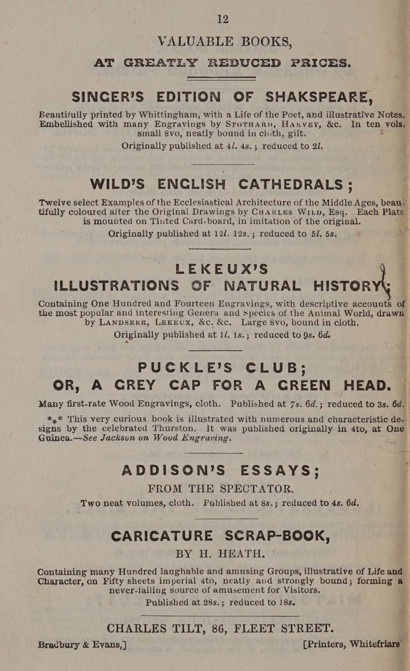 VALUABLE BOOKS, AT GREATLY REDUCED PRICES. SINCER’S EDITION OF SHAKSPEARE, Beautifully printed by Whittingham, with a Life of the Poet, and illustrative Notes. Embellished with many Engravings by SrotHARD, Hakvey, &amp;c. In ten vols, small 8vo, neatly bound in cloth, gilt. > Originally published at 4/. 4s.; reduced to 21. WILD’S ENGLISH CATHEDRALS; Twelve select Examples of the Ecclesiastical Architecture of the Middle Ages, beau tifully coloured after the Original Drawings by CHARLES WILD, Esq. Each Plate” is mounted on Tinted Card-board, in imitation of the original. Originally published at 12/. 12s.; reduced to 5/. 5s. # ¢ 5 ae LEKEUX’S ILLUSTRATIONS OF NATURAL HISTORY . Containing One Hundred and Fourteen Engravings, with descriptive accounts of the most popular and interesting Genera and species of the Animal World, drawn by LANDSEER, LEKEUX, &amp;c. &amp;c, Large 8vo, bound in cloth. Originally published at 1/. 1s.; reduced to Qs. 6d. PUCKLE’S CLUB; OR, A GREY CAP FOR A GREEN HEAD. i Many first-rate Wood Engravings, cloth. Published at 7s. 6d.; reduced to 3s. 6d. *,* This very curious book is illustrated with numerous and characteristic de- signs by the celebrated Thurston, It was published originally in 4to, at One Guinea.—See Jackson on Wood Engraving. ADDISON’S ESSAYS; | FROM THE SPECTATOR. Two neat volumes, cloth. Published at 8s.; reduced to 4s. 6d, CARICATURE SCRAP-BOOK, BY H. HEATH. Containing many Hundred laughable and amusing Groups, illustrative of Life and Character, on Fifty sheets imperial 4to, neatly aud strongly bound; forming a never-failing source of amusement for Visitors. Published at 28s.; reduced to 18s. CHARLES TILT, 86, FLEET STREET. ' Bradbury &amp; Evans,] (Printers, Whitefriars’