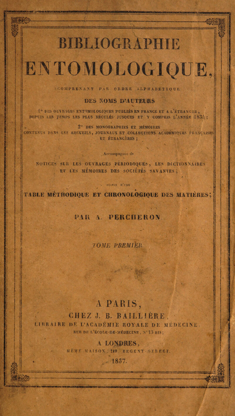 sfi bibliographie EN TOM O LOGIQUE, v COMl'REJi AN T P AB ORDRE ALPHABÉTIQUE DES NOMS D’AUTEURS . ' V L° DES OUYRVGBS ENTOMOLOGIQUES PUBLIÉS EN FRANCE ET A L’ÉTRANGER , DEPUIS LES J EM PS LES PLUS RECULÉS' JÜSQUES ET Y COMPRIS L’ANNÉE 1834 î « 2° DES MONOGRAPHIES ET MÉMOIRES CONTENUS DANS LES RECUEILS, JOURNAUX ET COLLECTIONS ACADÉMIQUES FRANÇAISES ET ÉTRANGÈRES ; ■ ■ -'.c \ F • , N ‘ Accompagnée de NOTICES SUR LES OUVRAGES PERIODIQUES, LES DICTIONNAIRES ET LES MÉMOIRES DES SOCIETES SAVANTES ; BCtVIF. I) l’NE TABLE METHODIQUE ET CHRONOLOGIQUE DES MATIÈRES; PA I! A. PERCHEE O !V TOME PREMIER. À PARIS, CHEZ J. B. BAILLIÈRE, ' N ’ 1 FUR Ai RE DE L’ACADÉMIE ROYALE DE MÉDECINE RUE DE L’ÉCOLE-BË-MÉDECINE - N°13 BIS; A LONDRES, M Ê \l K MAISON. 219 R E G E N T S J R E % T- , 1837. —mm mriwi » w;u«-:«ygffawiigwttKf - ....— >’> 'v