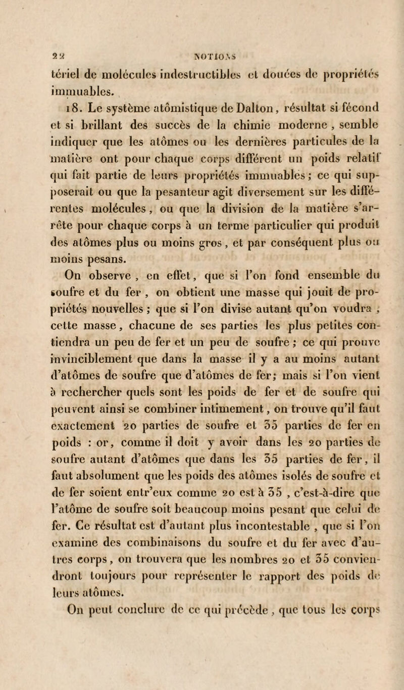 tériel de molécules indestructibles cl douées de propriétés immuables. 18. Le système atomistique deDalton, résultat si fécond et si brillant des succès de la chimie moderne , semble indiquer que les atomes ou les dernières particules de la matière ont pour chaque corps différent un poids relatif qui fait partie de leurs propriétés immuables; ce qui sup¬ poserait ou que la pesanteur agit diversement sur les diffé¬ rentes molécules, ou que la division de la matière s’ar¬ rête pour chaque corps à un terme particulier qui produit des atomes plus ou moins gros, et par conséquent plus ou moins pesans. On observe , en effet, que si l’on fond ensemble du soufre et du fer , on obtient une masse qui jouit de pro¬ priétés nouvelles ; que si l’on divise autant qu’on voudra , cette masse, chacune de ses parties les plus petites con¬ tiendra un peu de fer et un peu de soufre ; ce qui prouve invinciblement que dans la masse il y a au moins autant d’atomes de soufre que d’atômes de fer; mais si l’on vient à rechercher quels sont les poids de fer et de soufre qui peuvent ainsi se combiner intimement, on trouve qu’il faut exactement 20 parties de soufre et 55 parties de fer en poids : or, comme il doit y avoir dans les 20 parties de soufre autant d’atômes que dans les 55 parties de fer, il faut absolument que les poids des atomes isolés de soufre et de fer soient enlr’eux comme 20 est à 55 , c’est-à-dire que l’atome de soufre soit beaucoup moins pesant que celui de fer. Ce résultat est d’autant plus incontestable , que si l’on examine des combinaisons du soufre et du fer avec d’au¬ tres corps , on trouvera que les nombres 20 et 55 convien¬ dront toujours pour représenter le rapport des poids de leurs atomes. On peut conclure de ce qui précède , que tous les corps
