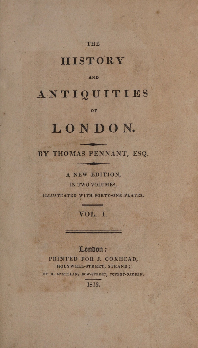 | THE HISTORY ANTIQUITIES me LON DON. ie pao PENNANT, ESQ. A NEW iiss IN TWO VOLUMES, ILLUSTRATED WITH FORTY-ONE PLATES, — Hondon:— PRINTED FOR J. COXHEAD, HOLY WELL-STREET, STRAND; BY B, MCMILLAN, BOW-STREET, COVENT-GARDEN, 1313,