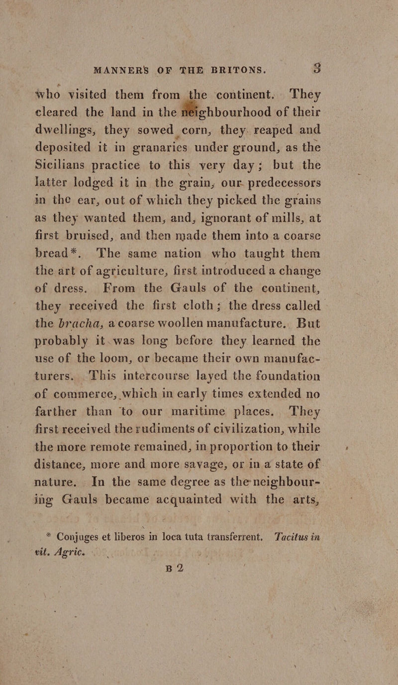 who visited them from the continent. They cleared the land in the Aeighbourhood of their dwellings, they sowed corn, they. reaped and deposited it in eranaries under ground, as the Sicilians practice to this very day; but the Jatter lodged it in the grain, our. predecessors in the ear, out of which they picked the grains as they wanted them, and, ignorant ef mills, at first bruised, and then made them into a coarse bread*. The same nation who taught them the art of agriculture, first introduced a change of dress. From the Gauls of the continent, they received the first cloth; the dress called the bracha, a coarse woollen manufacture. But probably it. was long before they learned the use of the loom, or became their own manufac- turers. This intercourse layed the foundation of commerce, which in early times extended no farther than to our maritime places. They first received the rudiments of civilization, while the more remote remained, in proportion to their distance, more and more savage, or ina state of. nature. In the same degree as the neighbour- ing Gauls became acquainted with the arts, - Conjuges et liberos i in loca tuta transferrent, Tacitus in vit, Agric. B 2