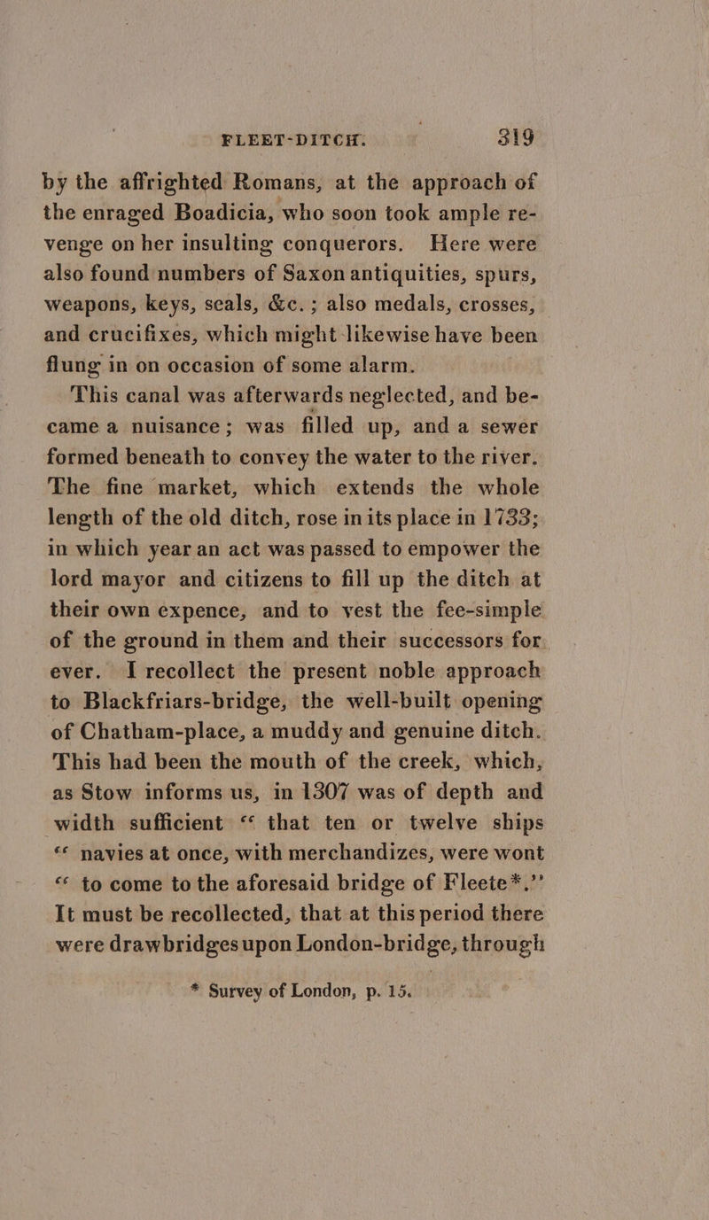 by the affrighted Romans, at the approach of the enraged Boadicia, who soon took ample re- venge on her insulting conquerors. Here were also found numbers of Saxon antiquities, spurs, weapons, keys, seals, &amp;c. ; also medals, crosses, — and crucifixes, which might likewise have been flung in on occasion of some alarm. This canal was afterwards neglected, and be- came a nuisance; was filled up, and a sewer formed beneath to convey the water to the river. The fine market, which extends the whole length of the old ditch, rose in its place in 1733; in which year an act was passed to empower the lord mayor and citizens to fill up the ditch at their own expence, and to vest the fee-simple of the ground in them and their successors for. ever. I recollect the present noble approach to Blackfriars-bridge, the well-built opening of Chatham-place, a muddy and genuine ditch. This had been the mouth of the creek, which, as Stow informs us, in 1307 was of depth and width sufficient ‘“‘ that ten or twelve ships «* navies at once, with merchandizes, were wont “© to come to the aforesaid bridge of Fleete*,”’ It must be recollected, that at this period there were drawbridges upon London-bridge, through * Survey of London, p. 15.