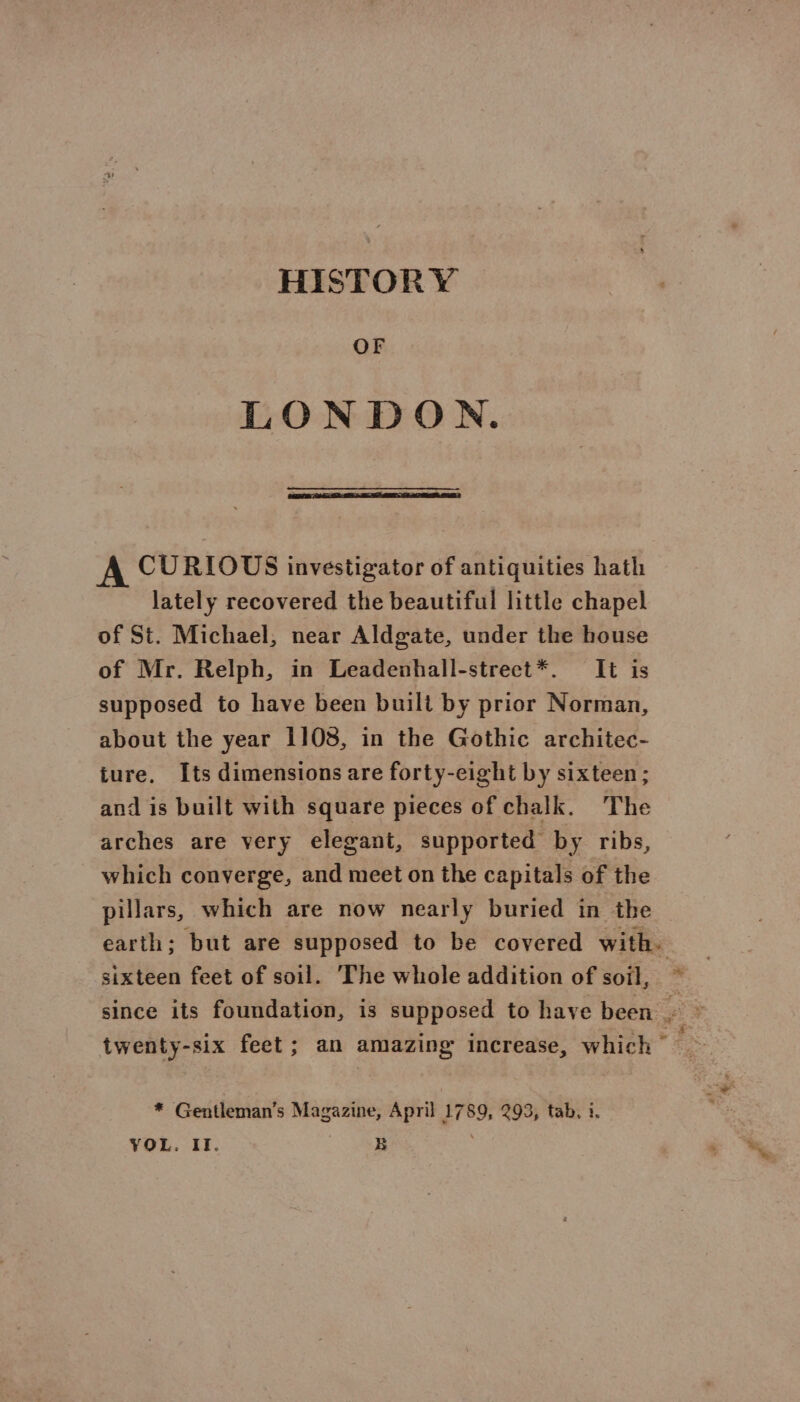 HISTORY OF LONDON. A CURIOUS investigator of antiquities hath lately recovered the beautiful little chapel of St. Michael, near Aldgate, under the house of Mr. Relph, in Leadenhall-strect*. It is supposed to have been buili by prior Norman, about the year 1108, in the Gothic architec- ture. Its dimensions are forty-eight by sixteen; and is built with square pieces of chalk. The arches are very elegant, supported by ribs, which converge, and meet on the capitals of the pillars, which are now nearly buried in the earth; but are supposed to be covered with. . sixteen feet of soil. ‘The whole addition of soil, &lt; since its foundation, is supposed to have been . | twenty-six feet; an amazing increase, which © * Gentleman’s Magazine, April 17 89, 293, tab. 1. YOL. II. : B