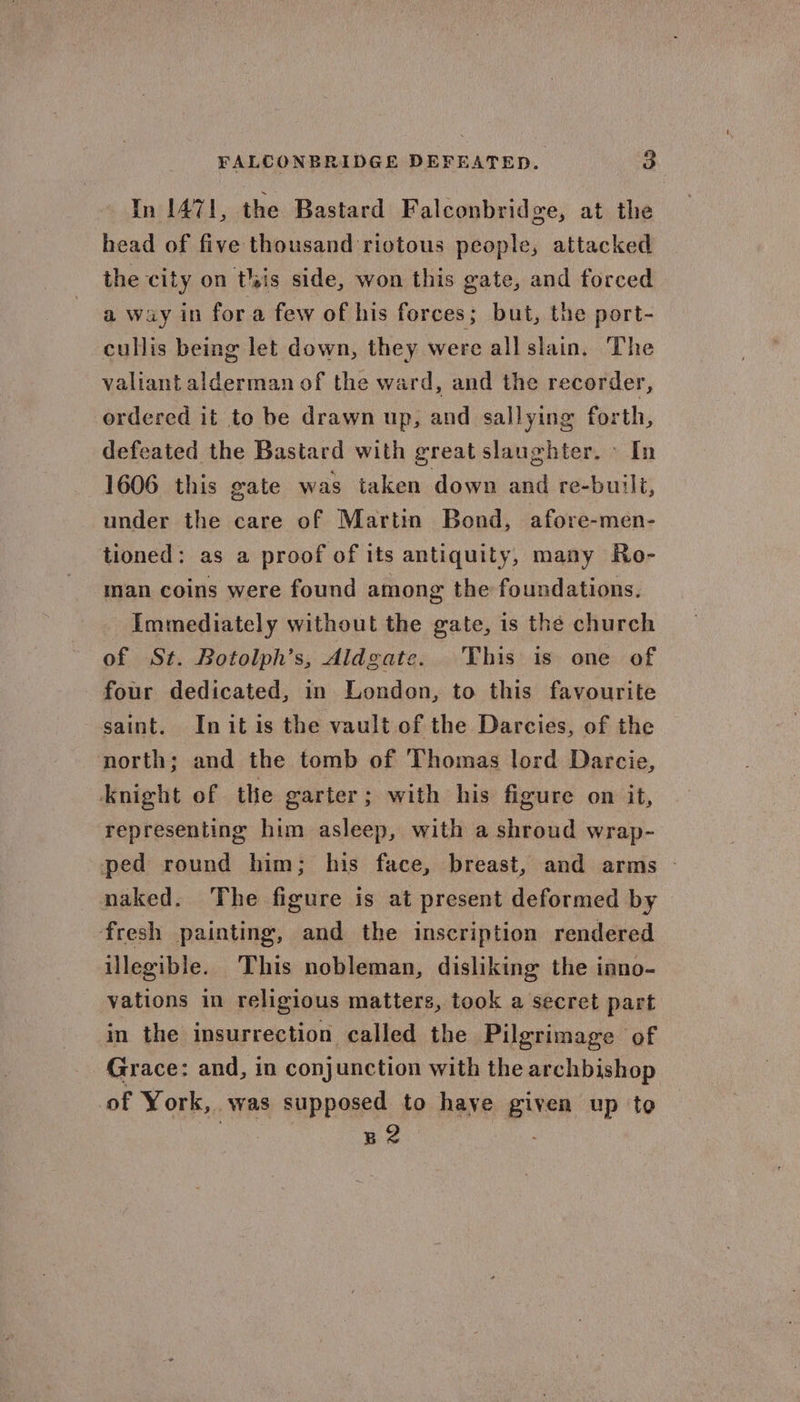 In 471, the Bastard Falconbridge, at the head of five thousand riotous people, attacked the city on tlsis side, won this gate, and forced a way iD for a few of his forces; but, the port- cullis being let down, they were all slain. The valiant alderman of the ward, and the recorder, ordered it to be drawn up, and sallying forth, defeated the Bastard with great slaughter. > In 1606 this gate was taken down and re-built, under the care of Martin Bond, afore-men- tioned: as a proof of its antiquity, many Ro- man coins were found among the foundations. Immediately without the gate, is the church of St. Botolph’s, Aldgate. 'This is one of four dedicated, in London, to this favourite saint. Initis the vault of the Darcies, of the north; and the tomb of Thomas lord Darcie, Anight of the garter; with his figure on it, representing him asleep, with a shroud wrap- ped round him; his face, breast, and arms - naked. The figure is at present deformed by fresh painting, and the inscription rendered illegible. This nobleman, disliking the inno- vations in religious matters, took a secret part in the insurrection called the Pilgrimage of Grace: and, in conjunction with the archbishop of York, was supposed to have given up to Ba