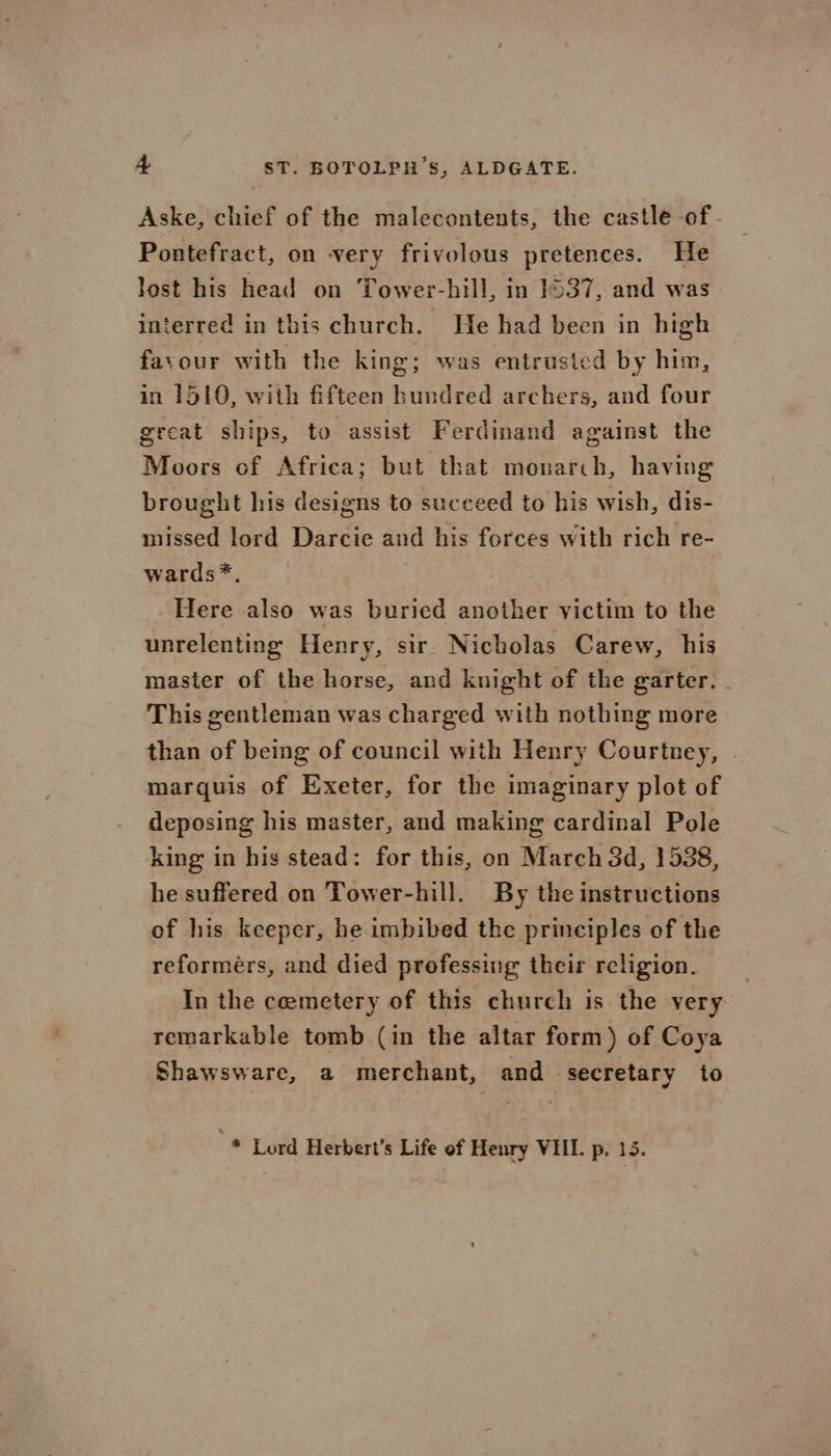 + ST. BOTOLPH’S, ALDGATE. Aske, chief of the malecontents, the castle of - Pontefract, on very frivolous pretences. He lost his head on Tower-hill, in 1537, and was interred in this church. He had been in high favour with the king; was entrusted by him, in 1510, with fifteen hundred archers, and four great ships, to assist Ferdinand against the Moors of Africa; but that monarch, having brought his designs to succeed to his wish, dis- missed lord Darcie and his forces with rich re- wards*, Here also was buried another victim to the unrelenting Henry, sir Nicholas Carew, his master of the horse, and knight of the garter. This gentleman was charged with nothing more than of being of council with Henry Courtney, . marquis of Exeter, for the imaginary plot of deposing his master, and making cardinal Pole king in his stead: for this, on March 3d, 1538, he suffered on Tower-hill. By the instructions of his keeper, he imbibed the principles of the reformers, and died professing their religion. In the coemetery of this church is the very remarkable tomb (in the altar form ) of Coya Shawsware, a merchant, and secretary to -* Lord Herbert’s Life of Henry VIIL. p. 15.