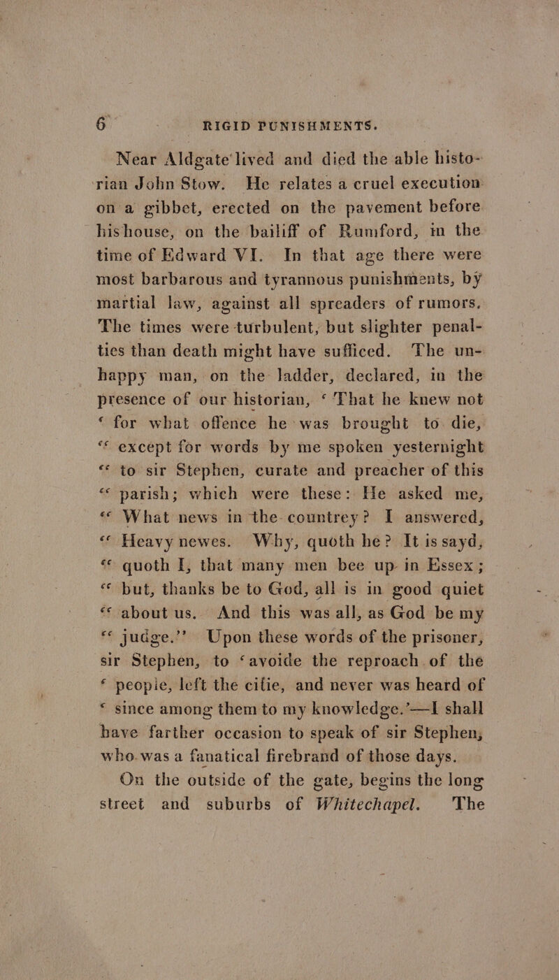 6: -- - RIGID PUNISHMENTS. Near Aldgate’ lived and died the able histo- rian John Stow. He relates a cruel execution on a gibbet, erected on the pavement before. hishouse, on the bailiff of Rumford, im the time of Edward VI. In that age there were most barbarous and tyrannous punishments, by martial law, against all spreaders of rumors, The times were turbulent, but slighter penal- ties than death might have sufficed. The un- happy man, on the ladder, declared, in the presence of our historian, ‘That he knew not ‘ for what offence he was brought to. die, ‘© except for words by me spoken yesternight ‘ to sir Stephen, curate and preacher of this parish; which were these: He asked me, What news in the-countrey? I answered, ‘ Heavy newes. Why, quoth he? It is sayd, quoth I, that many men bee up in Essex ; but, thanks be to God, all is in good quiet ‘&lt; about us. And this was all, as God be my «© judge.’’ Upon these words of the prisoner, sir Stephen, to ‘avoide the reproach. of the * peopie, left the cifie, and never was heard of * since among them to my knowledge.’—I shall have farther occasion to speak of sir Stephen; who.was a fanatical firebrand of those days. On the outside of the gate, begins the long street and suburbs of Whitechapel. The be] €¢ €€