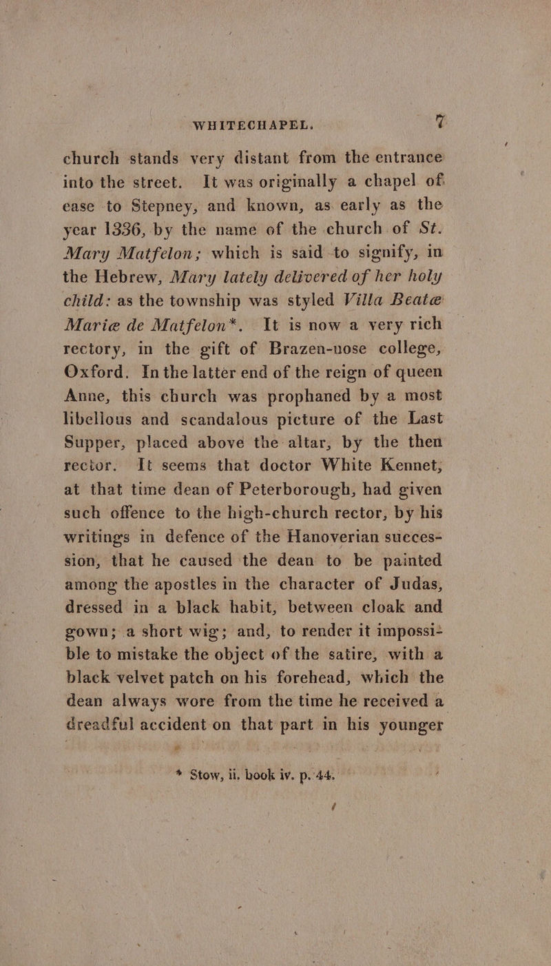 WHITECHAPEL. Bare church stands very distant from the entrance into the street. It was originally a chapel of. ease to Stepney, and known, as early as the year 1336, by the name of the church of St. Mary Matfelon; which is said to signify, in the Hebrew, Mary lately delivered of her holy child: as the township was styled Villa Beate Marie de Matfelon*. It is now a very rich — rectory, in the gift of Brazen-nose college, Oxford. Inthe latter end of the reign of queen Anne, this church was prophaned by a most libellous and scandalous picture of the Last Supper, placed above the altar, by the then rector. It seems that doctor White Kennet, at that time dean of Peterborough, had given such offence to the high-church rector, by his writings in defence of the Hanoverian succes- sion, that he caused the dean to be painted among the apostles in the character of Judas, dressed in a black habit, between cloak and gown; a short wig; and, to render it impossi- ble to mistake the object of the satire, with a black velvet patch on his forehead, which the dean always wore from the time he received a dreadful accident on that part in his younger * Stow, ii. book iv. p..44. — (