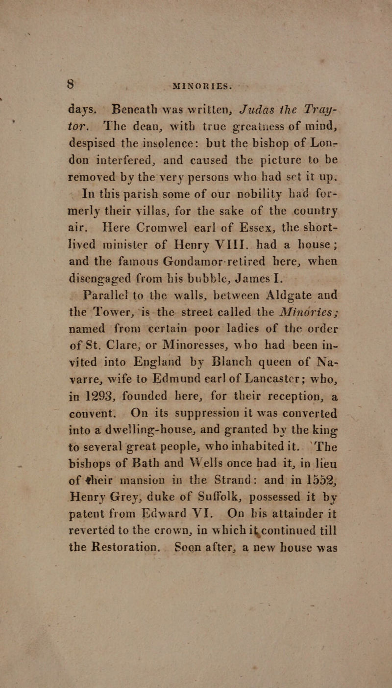 days. Beneath was written, Judas the Tray- tor. The dean, with true greainess of mind, despised the insolence: but the bishop of Lon- don interfered, and caused the picture to be — removed by the very persons who had set it up. _ In this parish some of our nobility had for- merly their villas, for the sake of the country air. Here Cromwel earl of Essex, the short- lived minister of Henry VIII. had a house; and the famous Gondamor-retired here, when disengaged from his bubble, James I. Parallel to the walls, between Aldgate and the Tower, is the street called the Minories; named from certain poor ladies of the order of St. Clare; or Minoresses, who had _ been in- vited into England by Blanch queen of Na- varre, wife io Edmund earl of Lancaster; who, in 1293, founded here, for their reception, a convent. On its suppression it was converted into a dwelling-house, and granted by the king to several great people, who inhabited it.. ‘The bishops of Bath and Wells once had it, in lieu of their mansion in the Strand: and in 1552, Henry Grey, duke of Suffolk, possessed it by patent from Edward VI. On bis attainder it revertéd to the crown, in which i continued till the Restoration. Seon after, a new house was