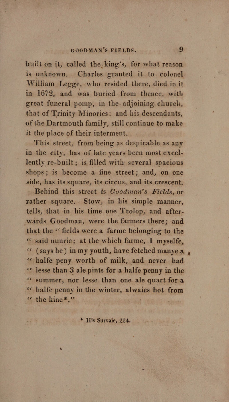 built on it, called the, king’s, for what reason is unknown. Charles granted it to colonel William Legge, who resided there, died in it in 1672, and was buried from thence, with great funeral pomp, in the adjoining church, that of Trinity Minories: and his descendants, of the Dartmouth family, still continue to make it the place of their interment. This street, from being as despicable as any in the city, has of late years been most excel- lently re-built; is filled with several spacious shops; is become a fine street; and, on one side, has its square, its circus, and its crescent. - Behind this street ts Gvodman’s Fields, or rather square.. Stow, in his simple manner, tells, that in his time one Trolop, and after- wards Goodman, were the farmers there; and that the <‘ fields were a farme belonging to the ** said nunrie; at the which farme, I myselfe, “« (says he) in my youth, have fetched manye a “« halfe peny worth of milk, and never had ‘* Jesse than 3 ale pints for a halfe penny in the “© summer, nor lesse than one ale quart fora ** halfe penny in the winter, alwaies hot from *¢ the kine*.”’ * His Survaie, 224.