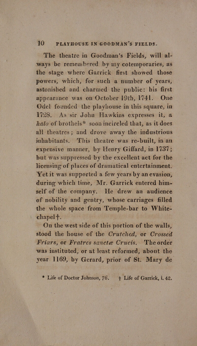 10 PLAYHOUSE IN GOODMAN'S FIELDS. ‘The theatre in Goodman’s Fields, will al- ways be remembered by my cotemporaries, as the stage where Garrick first showed those powers, which, for such a number of years, astonished and charmed the public: his first appearance was on October 19th, 1741. Qne Odel founded the playhouse in this square, in 1728. As sir John Hawkins expresses it, a halo of brothels* soon incircled that, as it does all theatres; and drove away the industrious inhabitants. This theatre was re-built, in an expensive manner, by Henry Giffard, in 1737; but was suppressed by the excellent act for the licensing of places of dramatical entertainment. Yetit was supported a few years by an evasion, during which time, Mr. Garrick entered him- self of the company. He drew an audience of nobility and gentry, whose carriages filled the whole space from Temple-bar to White- chapel f. On the west side of this baited of the walls, stood the house of the Crutched, or Crossed Friars, or Fratres sancte Crucis. The order was instituted, or at least reformed, about the year 1169, by Gerard, prior of St. Mary de