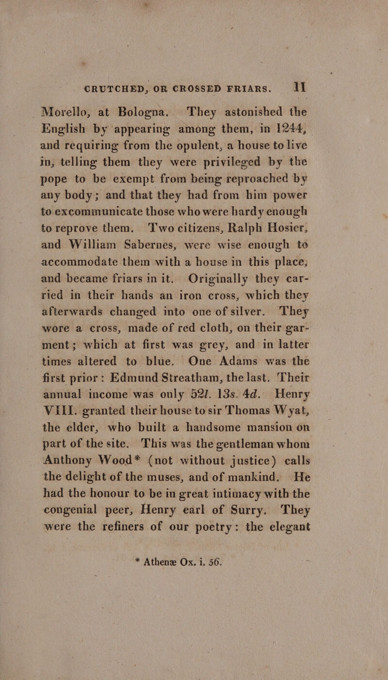 Morello, at Bologna. They astonished the English by appearing among them, in 1244, and requiring from the opulent, a house to live in, telling them they were privileged by the pope to be exempt from being reproached by any body; and that they had from him power to excommunicate those who were hardy enough toreprove them. Two citizens, Ralph Hosier. and William Sabernes, were wise enough to accommodate them with a house in this place; and became friars init. Originally they car- ried in their hands an iron cross, which they afterwards changed into one of silver. They wore a cross, made of red cloth, on their gar- ment; which at first was grey, and in latter times altered to blue. One Adams was the first prior: Edmund Streatham, the last. Their annual income was only 52/. 13s. 4d. Henry VILL. granted their house to sir Thomas W yat, the elder, who built a handsome mansion on part of the site. This was the gentleman whom Anthony Wood* (not without justice) calls the delight of the muses, and of mankind. He had the honour to be in great intimacy with the congenial peer, Henry earl of Surry. They were the refiners of our poetry: the elegant * Athenee Ox. i, 56.