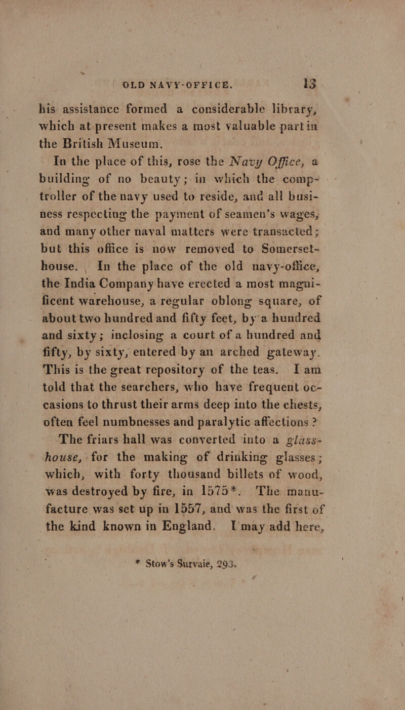 his assistance formed a considerable library, which at present makes a most valuable partin the British Museum. 38s In the place of this, rose the Navy Office, a building of no beauty; in which the comp- troller of the navy used to reside, and all busi- hess respecting the payment of seamen’s wages, and many other nayal matters were transacted: but this office is now removed to Somerset- house. , In the place of the old navy-oflice, the India Company have erected a most magni- ficent warehouse, a regular oblong square, of about two hundred and fifty feet, by'a hundred and sixty; inclosing a court of a hundred and fifty, by sixty, entered by an arched gateway. This is the great repository of the teas. Iam told that the searchers, who have frequent oc- casions to thrust their arms deep into the chests, often feel numbnesses and paralytic affections ? The friars hall was converted into a glass- house, for the making of drinking glasses ; which, with forty thousand billets of wood, was destroyed by fire, in 1575*, The manu- facture was set up in 1557, and was the first of the kind known in England. I may add here, ~ * Stow’s Survaie, 293,