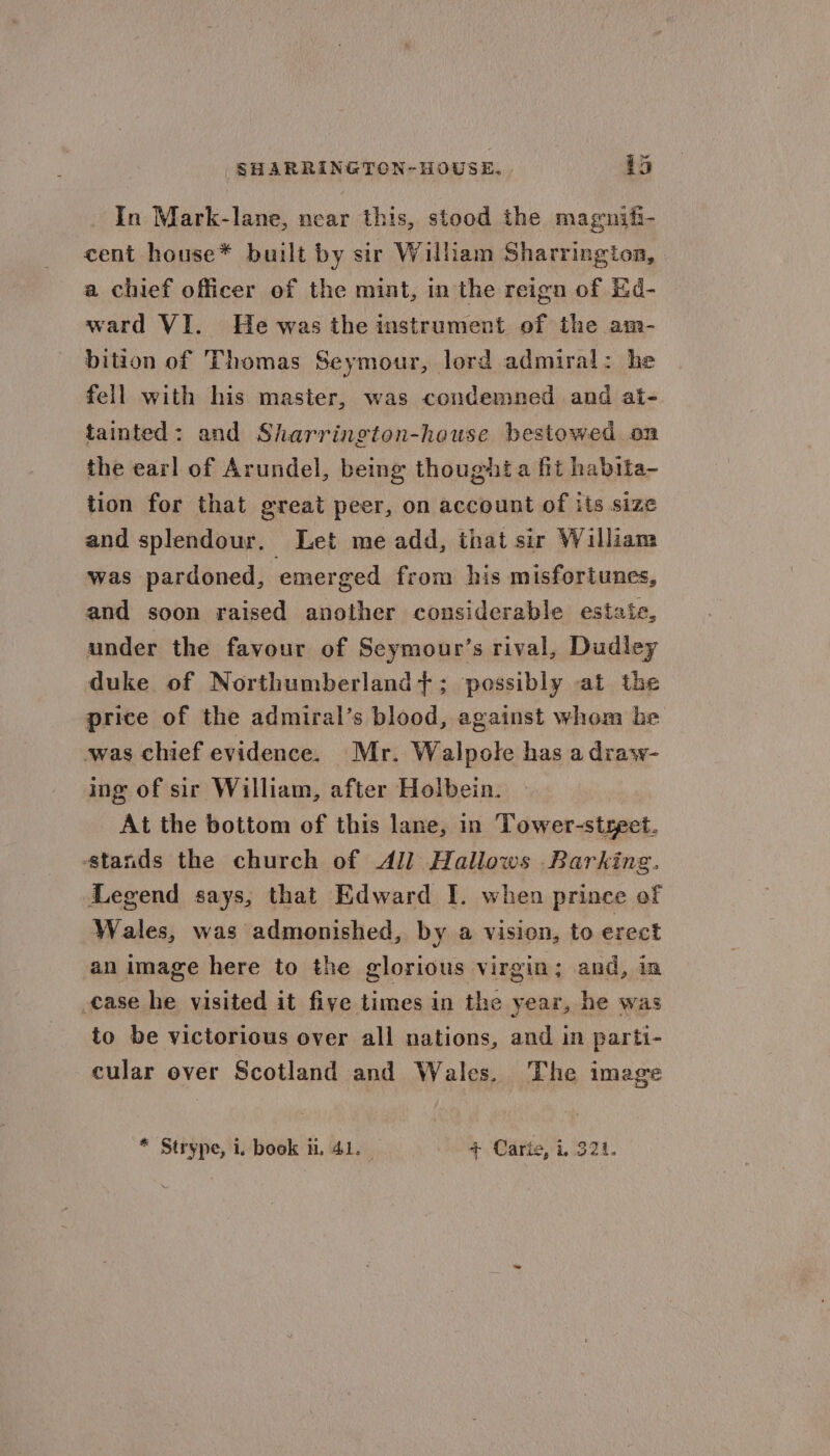 SHARRINGTON-HOUSE. 45 In Mark-lane, near this, stood the magnifi- cent house* built by sir William Sharrington, a chief officer of the mint, in the reign of Hd- ward VI. He was the instrument of the am- bition of Thomas Seymour, lord admiral: he fell with his master, was condemned and at- tainted: and Sharrington-heuse bestowed on the earl of Arundel, being thought a fit habita- tion for that great peer, on account of its size and splendour. Let me add, that sir William was pardoned, emerged from his misfortunes, and soon raised another considerable estaie, under the favour of Seymour’s rival, Dudley duke of Northumberland}; possibly at the price of the admiral’s blood, against whom be was chief evidence. Mr. Walpole has a draw- ing of sir William, after Holbein. At the bottom of this lane, in Tower-styeet. stands the church of All Hallows Barking. Legend says, that Edward I. when prinee of Wales, was admonished, by a vision, to erect an image here to the glorious virgin; and, ia case he visited it five times in the year, he was to be victorious over all nations, and in parti- cular over Scotland and Wales. The image * Strype, i. book ii, 41. + Carte, i 321.