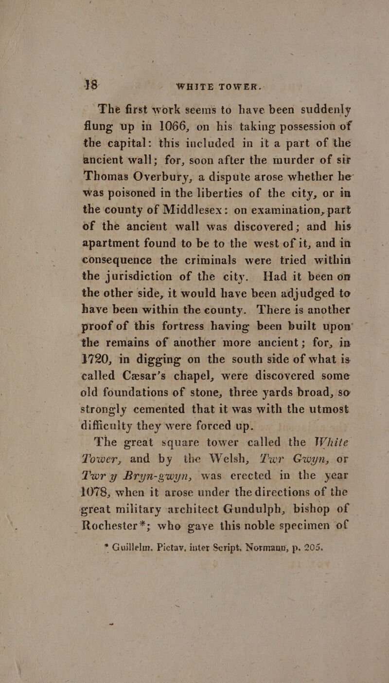 38- WHITE TOWER. The first work seems to have been suddenly flung up in 1066, on his taking possession of the capital: this included in it a part of the ancient wall; for, soon after the murder of sir Thomas Overbury, a dispute arose whether he was poisoned in the liberties of the city, or in the county of MiddlJesex: on examination, part of the ancient wal! was discovered; and his apartment found to be to the west of it, and in consequence the criminals were tried within the jurisdiction of the city. Had it been on the other side, it would have been adjudged to have been within the county. There is another proof of this fortress having been built upon ‘the remains of another more ancient; for, in 1720, in digging on the south side of what is called Cesar’s chapel, were discovered some old foundations of stone, three yards broad, so strongly cemented that it was with the utmost difficulty they were forced up. The great square tower called the White Tower, and by the Welsh, Zwr Gwyn, or Tory Bryn-gwyn, was. erected in the year _ 4078, when it arose under the directions of the great military architect Gundulph, bishop of — _Rochester*; who gaye this noble specimen of - * Guillelm. Pictav, inter Script. Normann, p. 205.