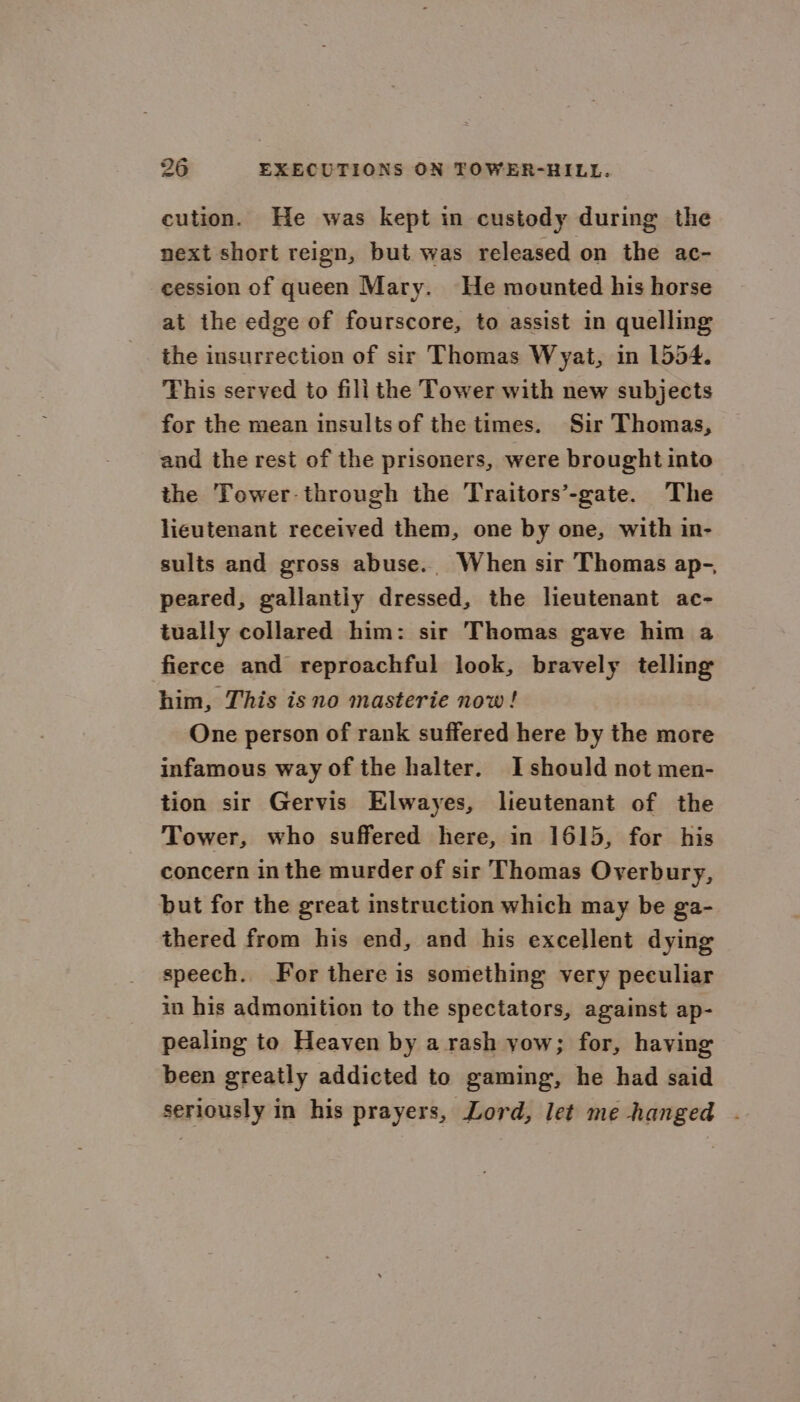 cution. He was kept in custody during the next short reign, but was released on the ac- cession of queen Mary. He mounted his horse at the edge of fourscore, to assist in quelling the insurrection of sir Thomas Wyat, in 1554. This served to fili the Tower with new subjects for the mean insultsof the times. Sir Thomas, and the rest of the prisoners, were brought into the Tower-through the Traitors’-gate. The lieutenant received them, one by one, with in- sults and gross abuse.. When sir Thomas ap-, peared, gallantly dressed, the lieutenant ac- tually collared him: sir Thomas gave him a fierce and reproachful look, bravely telling him, This is no masterie now ! One person of rank suffered here by the more infamous way of the halter. I should not men- tion sir Gervis Elwayes, lieutenant of the Tower, who suffered here, in 1615, for his concern in the murder of sir Thomas Overbury, but for the great instruction which may be ga- thered from his end, and his excellent dying speech. For there is something very peculiar in his admonition to the spectators, against ap- pealing to Heaven by a rash yow; for, having been greatly addicted to gaming, he had said seriously in his prayers, Lord, let me hanged .