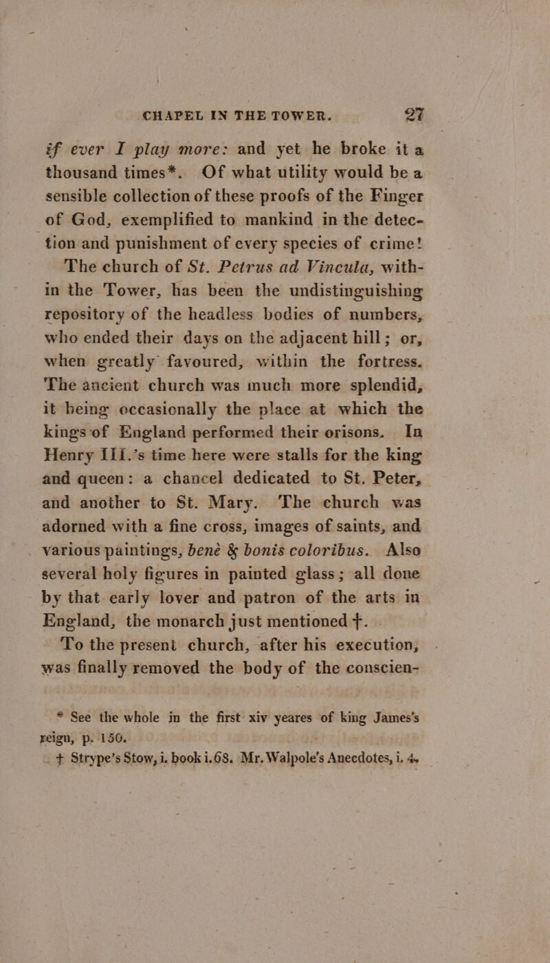 if ever I play more: and yet he broke it a thousand times*. Of what utility would be a sensible collection of these proofs of the Finger of God, exemplified to mankind in the detec- tion and punishment of every species of crime! The church of St. Petrus ad Vincula, with- in the Tower, has been the undistinguishing repository of the headless bodies of numbers, who ended their days on the adjacent hill; or, when greatly favoured, within the fortress. The ancient church was much more splendid, it heing occasionally the place at which the kings of England performed their orisons. In Henry I11.’s time here were stalls for the king and queen: a chancel dedicated to St. Peter, and another to St. Mary. The church was adorned with a fine cross, images of saints, and various paintings, bene &amp; bonis coloribus. Also several holy figures in painted glass; all done by that early lover and patron of the arts in England, the monarch just mentioned f. To the present church, after his execution, was finally removed the body of the conscien- * See the whole in the first xiv yeares of king James's reign, p. 150. _ + Strype’s Stow, i. book 1.68. Mr. Walpole’s Anecdotes, i. 4.