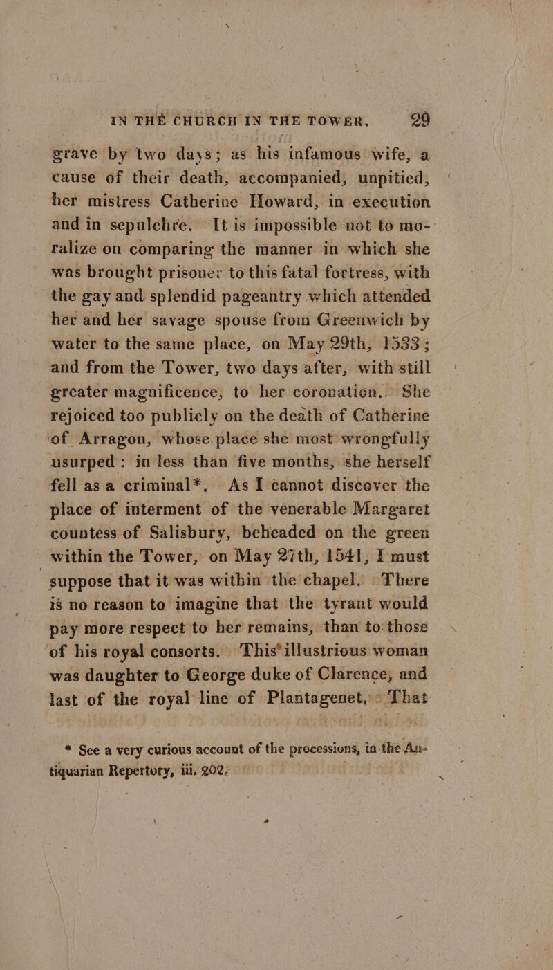 grave by two days; as his infamous wife, a cause of their death, accompanied, unpitied, her mistress Catherine Howard, in execution and in sepulchre. It is impossible not to mo-- ralize on comparing the manner in which she was brought prisoner to this fatal fortress, with the gay and splendid pageantry which attended her and her savage spouse from Greenwich by water to the same place, on May 29th, 1533; and from the Tower, two days after, with still greater magnificence, to her coronation... She rejoiced too publicly on the death of Catherine ‘of Arragon, whose place she most wrongfully usurped: in less than five months, she herself fell asa criminal*, As I cannot discover the place of interment of the venerable Margaret countess of Salisbury, beheaded on the green within the Tower, on May 27th, 1541, I must suppose that it was within the chapel. There ig no reason to imagine that the tyrant would pay more respect to her remains, than to those ‘of his royal consorts. This*illustrious woman was daughter to George duke of Clarence, and last of the royal line of Plantagenet, That * See a very curious account of the processions, in the An- tiquarian Repertory, iii, 202. |