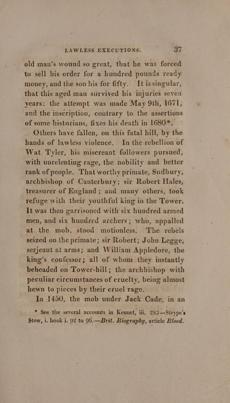 old man’s wound so great, that he was forced to sell his order for a hundred pounds ready money, and the son his for fifty. It issingular, that this aged man survived his injuries seven years: the attempt was made May 9th, 1671, and the inscription, contrary to the assertions of some historians, fixes his death in 1680*. Others have fallen, on this fatal hill, by the hands of lawless violence. In the rebellion of Wat Tyler, his miscreant followers pursued, with unrelenting rage, the nobility and better rank of people. That worthy primate, Sudbury, archbishop of Canterbury; sir Robert Hales, treasurer of England ; and many others, took refuge with their youthful king in the Tower. It was then garrisoned with six hundred armed men, and six hundred archers; who, appalled at the mob, stood motionless. he rebels seized on the primate; sir Robert; John Legge, serjeant at arms; and William Appledore, the king’s confessor; all of whom they instantly beheaded on Tower-hill; the archbishop with peculiar circumstances of cruelty, being almost hewn to pieces by their cruel rage. In 1450, the mob under Jack Cade, in an * See the several accounts in Kennet, iii. 283—Strype’s Stow, i. book 1. 92 to 96.—Brit. Biography, article Blood.