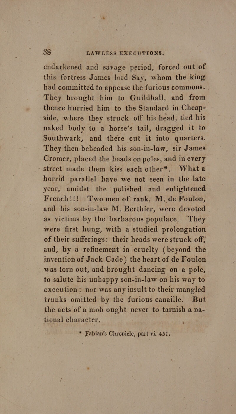 endarkened and savage period, forced out of this fortress James lord Say, whom the king had committed to appease the furious commons. They brought him to Guildhall, and from thence hurried him to the Standard in Cheap- side, where they struck off his head, tied his naked body to a horse’s tail, dragged it to Southwark, and there cut it mto quarters. They then beheaded ‘his son-in-law, sir James | Cromer, placed the heads on poles, and in every street made them kiss each other*. Whata horrid parallel have we not seen in the late year, amidst the polished and enlightened French!!! Two men of rank, M. de Foulon, and his son-in-law M. Berthier, were devoted as victims by the barbarous populace. They were first hung, with a studied prolongation of their sufferings: their heads were struck off, and, by a refinement in cruelty (beyond the invention of Jack Cade) the heart of de Foulon was torn out, and brought dancing on a pole, to salute his unhappy son-in-law on his way to execution: nor was any insult to their mangled irunks omitted by the furious canaille. But the acts of a mob ought never to tarnish a na- tional character. 3 * Fabian’s Chronicle, part vi. 451.