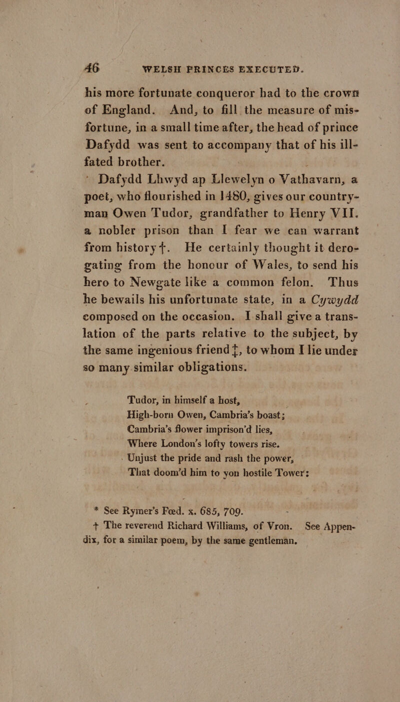 his more fortunate conqueror had to the crows of England. And, to fill the measure of mis- fortune, in a small time after, the head of prince Dafydd was sent to nceumpe)y that of his ill- fated brother. ’ Dafydd Lhwyd ap Llewelyn o ictal ces a poet, who flourished in 1480, gives our country- man Owen Tudor, grandfather to Henry VII. a nobler prison than I fear we can warrant from historyt. He certainly thought it dero- gating from the honour of Wales, to send his hero to Newgate like a common felon. Thus he bewails his unfortunate state, in a Cywydd composed on the occasion. I shall give a trans- lation of the parts relative to the subject, by the same ingenious friend f, to whom I lie under so many similar obligations. Tudor, in himself a host, High-born Owen, Cambria’s boast; Cambria’s flower imprison’d lies, Where London’s lofty towers rise. . Unjust the pride and rash the power, That doom’d him to yon hostile Tower: * See Rymer’s Feed. x. 685, 709. + The reverend Richard Williams, of Vron. See Appen- dix, for a similar poem, by the same gentleman.