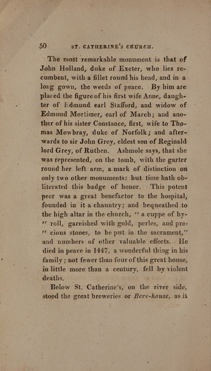 \ 50 ST. CATHERINE’s CHURCH. The most remarkable monument is that of John Holland, duke of Exeter, who lies re- cumbent, with a fillet rourd his bead, and in 2 long gown, the weeds of peace. By him are - placed the figure of his first wife Anne, daugh- ter of Kdmund earl Stafford, and widow of Edmund Mortimer, earl of March; and ano- ther of his sister Constance, first, wife to Tho- _mas Mowbray, duke of Norfolk; and after- wards to sir John Grey, eldest son of Reginald lord Grey, of Ruthen. Ashmole says, that she was represented, on the tomb, with the garter round her left arm, a mark of distmction on only two other monuments: but time hath ob- literated this badge of honor. 'Fhis potent peer was a great benefactor to the hospital, founded in it a chauntry; and bequeathed to the high altar in the church, “a cuppe of by- © voll, garnished with gold, perles, and pre- ‘* cious stones, to be put in the sacrament,’’. and numbers of other valuable effects... He died in peace in 1447, a wonderful thing in his family ; not fewer than four of this great house, in little more than a century, fell by viclent deaths. | Below ‘St. Catherine’s, on the river side, stood the great breweries or Bere-house, as it