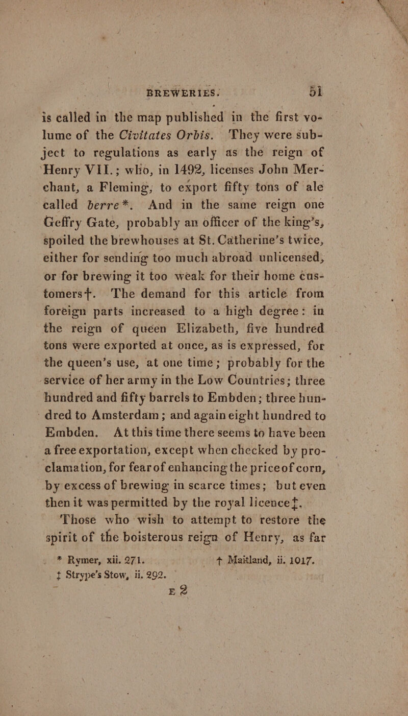 w is called in the map published in the first vo- lume of the Civitates Orbis. They were sub- ject to regulations as early as the reign of ‘Henry VII.; who, in 1492, licenses John Mer- chant, a Fleming; to export fifty tons of ale called berre*. And in the same reign one Geffry Gate, probably an officer of the king’s, spoiled the brewhouses at St. Catherine’s twice, either for sending too much abroad unlicensed, or for brewing it too weak for their home cus- tomers+. The demand for this article from foreign parts increased to a high degree: in the reign of queen Elizabeth, five hundred tons were exported at once, as is expressed, for the queen’s use, at one time; probably for the ‘service of her army in the Low Countries; three hundred and fifty barrels to Embden; three hun- dred to Amsterdam; and again eight hundred to Embden. At this time there seems to have been a free exportation, except when checked by pro- clamation, for fear of enhancing the priceof corn, by excess of brewing in scarce times; but even then it was permitted by the royal licencef, Those who wish to attempt to restore the spirit of the boisterous reign of Henry, as far ? Rymer, xii. 271. + Maitland, li. 1017. t Strype’s Stow, ti. 292. — : 3 52