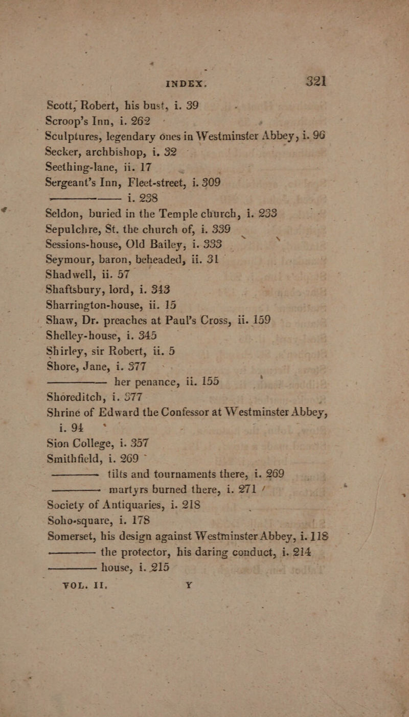 INDEX. Ze Scott, Robert, his bust, i. 39 Scroop’s Inn, i. 262 - Sculptures, legendary ones in Westminster Abbey, i i. 96 Secker, archbishop, i. 32 Seething-lane, ii. 17 : Sergeant’s Inn, Fleet-street, i. 309 i. 238 Seldon, buried in the Temple church, i. 233 Sepulchre, St. the church of, i. 339 Sessions-house, Old Bailey, i. 333 Seymour, baron, beheaded, ii. 31 Shadwell, ii. 57 ; Shaftsbury, lord, i. 343 Sharrington-house, ii. 15 Shaw, Dr. preaches at Paul’s Cross, ii. 159 Shelley-house, i. 345 Shirley, sir Robert, ii. 5 Shore, Jane, i. 377 her penance, ii. 155 Shoreditch, i. S77 Shrine of Edward the Confessor at Westminster Abbey, ae oS Sion College, i. 357 Smithfield, i. 269 ~ tilts and tournaments there, i. 269 martyrs burned there, i. 271 / Society of Antiquaries, i. 218 Soho-square, i. 178 Somerset, his design against Westminster ry a 1.118 the protector, his daring conduct, i. 214 house, i. 215 FOL. Il. Y \ ‘