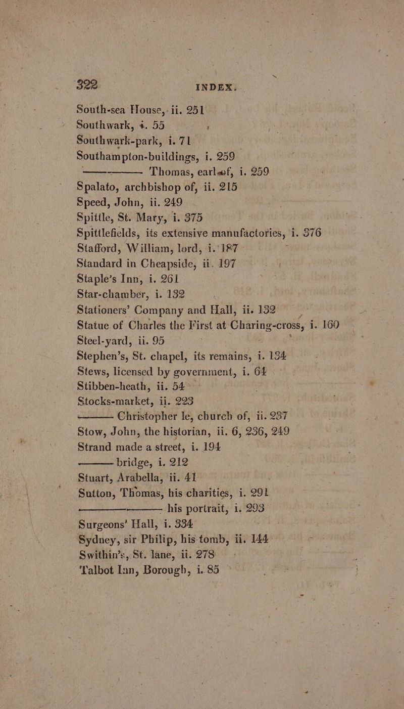 $22 INDEX, . South-sea House, ii. 251 Southwark, 4.55 Southwark-park, i. 71 Southam pton- buildings, i, 259 Thomas, earlwf, i. 259 BS nalata, archbishop of, ii. 215 Speed, John, ii. 249 Spittle, St. Mary, i. 375 Spittlefields, its extensive manufactories, ‘i. 576 Stafford, William, lord, i. 187 - Standard in Cheapside, ii. 197 Staple’s Inn, i. 261 Star-chamber, 1. 132 Stationers’ Company and Hall, ii. 132 Statue.of Charles the First at ae -cr038, i. 160 Steel-yard, ii. 95 Stephen’s, St. chapel, its remains, i. 134 Stews, licensed by government, i. 64 Stibben-heath, ii. 54°— Stocks-market, ii. 223 Christopher le, church of, ti. 237 Stow, John, the historian, ii. 6, 236, 249 Strand made a street, i. 194 bridge, 1. 212 Stuart, Arabella, ii. 41 Sutton, Thomas, his charities, i. 291 beeen - his portrait, 1. 295 Surgeons’ Hall, i. 334 | Sydney, sir Philip, his-tomb, ii. 144. Swithin’s, St. lane, ii. 278 Talbot Inn, Borough, 1.85