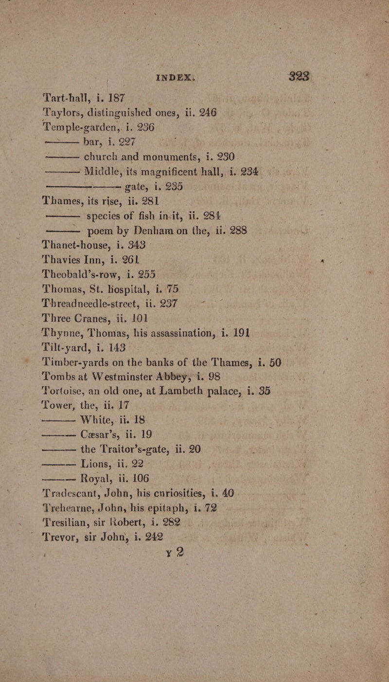 Tart- hall, he 187 Taylors, distinguished ones, ti. 246 Temple- garden,. i. 236 bar, i. 227 church and monuments, i. 230 ——— Middle, its magnificent hall, i. 234 — gate, 1. 235 Thames, its rise, ii. 281 — species of fish in-it, ii. 284 poem by Denham on the, ii. 288 Thanet-house, i. 343 - | Thavies Inn, i. 261 Theobald’s-row, i. 255 Thomas, St. hospital, i. 75 Threadneedle-street, ii. 237 vs Three Cranes, ii. 101 -Thynne, Thomas, his assassination, i. 191 Tilt-yard, i. 143 Timber-yards on the banks of the Thames, i. 50 Tombs at Westminster Abbey, i. 98 Tortoise, an old one, at Lambeth palace, i. 35 Tower, the, ii. 17 | White, ii. 18 ——— Cexsar’s, ii. 19 ———— the Traitor’s-gate, ii. 20 ——— Lions, ii. 22 — Royal, ii. 106 Tradescant, John, his curiosities, i. 40 Trehearne, John, his epitaph, i. 72 Tresilian, sir Robert, i. 282 | Trevor, sir John, i. 242 : x¥ 2