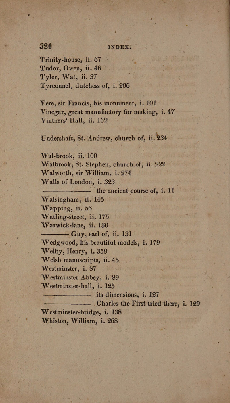 Trinity-house, ii. 67 © Tudor, Owen, ii. 46 Tyler, Wat, ii. 37 Tyrconnel, dutchess of, i. 206 _ Vere, sir Francis, his monument, i. 101 Vinegar, great manufactory for Herne: 1. 47 Vintners’ Hall, ii. 162 Undershaft, St. Andrew, church of, ii. 234 Wal-brook, ii. 100 ‘Walbrook, St. Stephen, church of, ii. 222 Walworth, sir William, i. 274 Walls of London, 1.020 we - the ancient course of, i. 1 ‘Walsingham, ii. 145 Wapping, ii. 56 ‘Watling-street, ii. 175 Warwick-lane, ii. 130 Guy, earl of, ii. 131 Wedgwood, his beautiful models, i. 179 ‘Welby, Henry, i. 359 | Welsh manuscripts, ii. 45 - Westminster, i. 87 Westminster Abbey, i. 89 ‘Westminster-hall, i. 125 its dimensions, i. 127 ‘Westminster-bridge, i, 138 Whiston, William, i.°268
