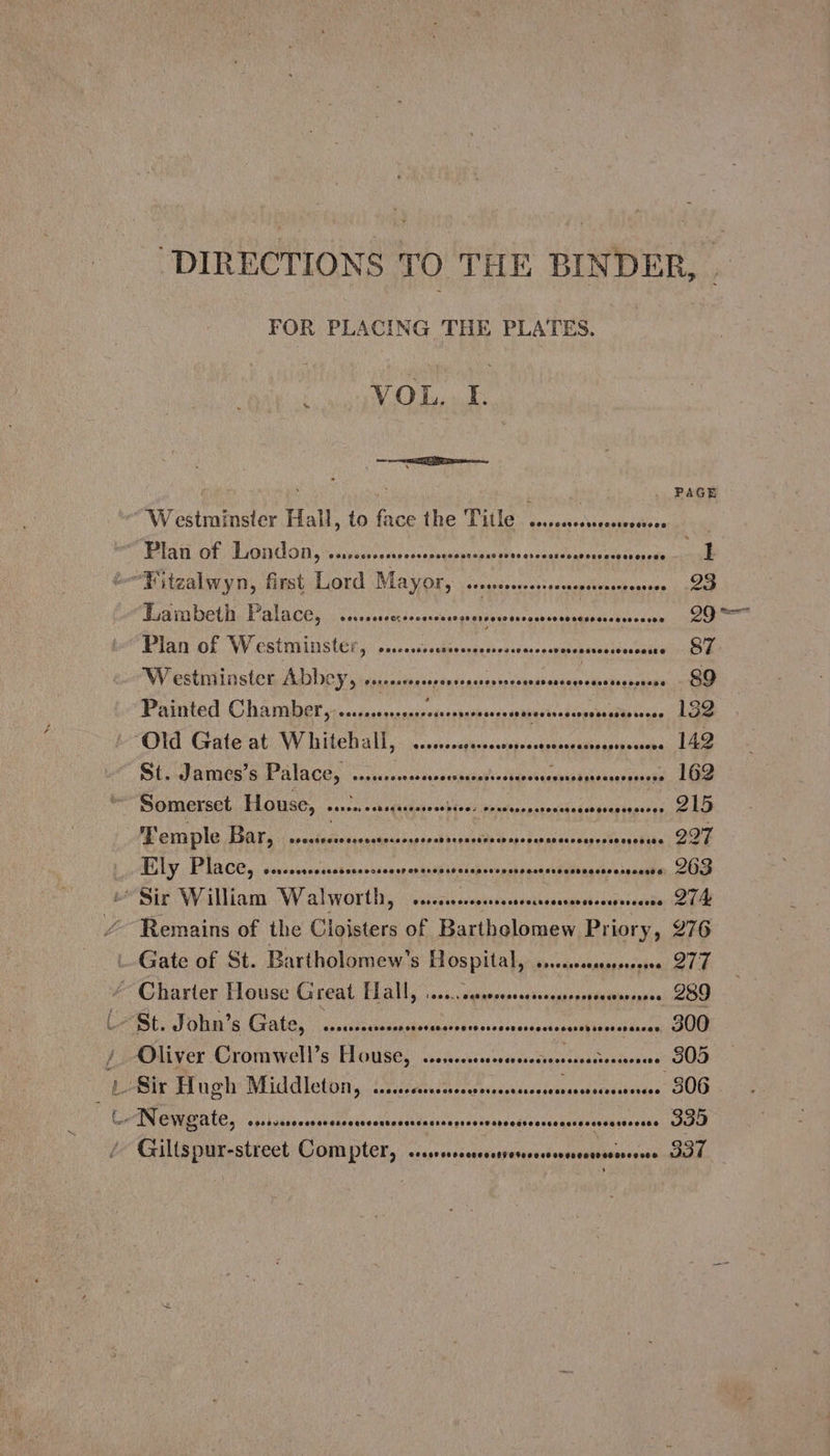 FOR PLACING THE PLATES. ; Giltspur-street Compter, aeaneed savaexcnbitenecoeueneneabeiaseen: 337 VOL. f. x . PAGE Westminster Hall, to face the Title c.sessssecersnoe bola OF LAGI UG iy “essvueitpecosocs oessparbon ins sssesadeurmcs tee eons ae -—“Eitzalwyn, first Lord Mayor, seoneseeceses¢acnensiresreeesoes 23 Lambeth Palace, ss... cr eeeasensegeerersossenesces ON TIN 1S eae Plan of Westminster, ....... Syidiveat De vitenc casi anaris heen men Westminster ADDCY, sseessee RAVEN OORT AEE PE 89 Painted Chamber, .......-000- yb re nS PEN sabetioading ee ais 132 “Old Gate at W hitehall,. .....cepesseoresess uke igvinghan Aten OL PATIOS S PALACE, soieceemcsecesecaeio’ ea banece epik ua daaesppiaie 162 Somerset House, escocssesseesen sie brah. scree pa hanneinelemg oA MB erple TAs: everiectossesrte=reese- EL ke masse vagceFonacbunel SUE ALY PEACE. sovaicentscbusenttnne seeaeth kiss traad pasted snesesasnnaste:,, SOD Sir William Walworth, ssscccsosmees eieteadahi wicsignissotles OAL /~ Remains of the Cloisters of Bartholomew Priory, 276 Gate of St. Bartholomew's Hospital, .... saagepucinaene (ek “Charter House Great Hall, ......suserssserecenserores bid aiva 289 . LSt. John’s, Gate, , ssssccscrsronese dassophre creeonevsousesannpipveaseasas; GWG / Oliver Cromwell’s House, sss. schectpen ses gf tionin coe '- Sir Hugh Middleton, ...... at MERON as ROBIE oor 806