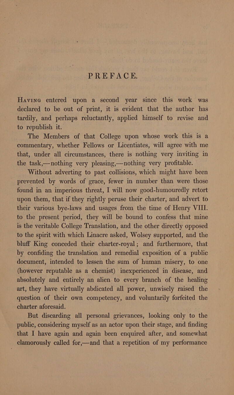 PREFACE. Havine entered upon a second year since this work was declared to be out of print, it is evident that the author has tardily, and perhaps reluctantly, applied himself to revise and to republish it. The Members of that College upon whose work this is a commentary, whether Fellows or Licentiates, will agree with me that, under all circumstances, there is nothing very inviting in the task,—nothing very pleasing,—nothing very profitable. Without adverting to past collisions, which might have been prevented by words of grace, fewer in number than were those found in an imperious threat, I will now good-humouredly retort upon them, that if they rightly peruse their charter, and advert to their various bye-laws and usages from the time of Henry VIII. to the present period, they will be bound to confess that mine is the veritable College Translation, and the other directly opposed to the spirit with which Linacre asked, Wolsey supported, and the bluff King conceded their charter-royal; and furthermore, that by confiding the translation and remedial exposition of a public document, intended to lessen the sum of human misery, to one (however reputable as a chemist) inexperienced in disease, and absolutely and entirely an alien to every branch of the healing art, they have virtually abdicated all power, unwisely raised the question of their own competency, and voluntarily forfeited the charter aforesaid. But discarding all personal grievances, looking only to the public, considering myself as an actor upon their stage, and finding that I have again and again been enquired after, and somewhat clamorously called for,—and that a repetition of my performance
